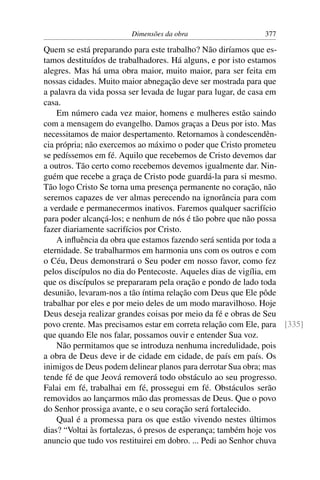 Dimensões da obra                    377

Quem se está preparando para este trabalho? Não diríamos que es-
tamos destituídos de trabalhadores. Há alguns, e por isto estamos
alegres. Mas há uma obra maior, muito maior, para ser feita em
nossas cidades. Muito maior abnegação deve ser mostrada para que
a palavra da vida possa ser levada de lugar para lugar, de casa em
casa.
    Em número cada vez maior, homens e mulheres estão saindo
com a mensagem do evangelho. Damos graças a Deus por isto. Mas
necessitamos de maior despertamento. Retornamos à condescendên-
cia própria; não exercemos ao máximo o poder que Cristo prometeu
se pedíssemos em fé. Aquilo que recebemos de Cristo devemos dar
a outros. Tão certo como recebemos devemos igualmente dar. Nin-
guém que recebe a graça de Cristo pode guardá-la para si mesmo.
Tão logo Cristo Se torna uma presença permanente no coração, não
seremos capazes de ver almas perecendo na ignorância para com
a verdade e permanecermos inativos. Faremos qualquer sacrifício
para poder alcançá-los; e nenhum de nós é tão pobre que não possa
fazer diariamente sacrifícios por Cristo.
    A inﬂuência da obra que estamos fazendo será sentida por toda a
eternidade. Se trabalharmos em harmonia uns com os outros e com
o Céu, Deus demonstrará o Seu poder em nosso favor, como fez
pelos discípulos no dia do Pentecoste. Aqueles dias de vigília, em
que os discípulos se prepararam pela oração e pondo de lado toda
desunião, levaram-nos a tão íntima relação com Deus que Ele pôde
trabalhar por eles e por meio deles de um modo maravilhoso. Hoje
Deus deseja realizar grandes coisas por meio da fé e obras de Seu
povo crente. Mas precisamos estar em correta relação com Ele, para [335]
que quando Ele nos falar, possamos ouvir e entender Sua voz.
    Não permitamos que se introduza nenhuma incredulidade, pois
a obra de Deus deve ir de cidade em cidade, de país em país. Os
inimigos de Deus podem delinear planos para derrotar Sua obra; mas
tende fé de que Jeová removerá todo obstáculo ao seu progresso.
Falai em fé, trabalhai em fé, prossegui em fé. Obstáculos serão
removidos ao lançarmos mão das promessas de Deus. Que o povo
do Senhor prossiga avante, e o seu coração será fortalecido.
    Qual é a promessa para os que estão vivendo nestes últimos
dias? “Voltai às fortalezas, ó presos de esperança; também hoje vos
anuncio que tudo vos restituirei em dobro. ... Pedi ao Senhor chuva
 