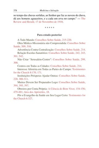 378                     Medicina e Salvação

no tempo das chuvas serôdias, ao Senhor que faz as nuvens de chuva,
dá aos homens aguaceiros, e a cada um erva no campo.” — The
Review and Herald, 17 de Novembro de 1910.

                             *****

                     Para estudo posterior
    A Todo Mundo: Conselhos Sobre Saúde, 215-220.
    Obra Médico-Missionária não Compreendida: Conselhos Sobre
Saúde, 509, 510.
    Advertência Contra Centralização: Conselhos Sobre Saúde, 214.
    Relação Escolas-Sanatórios: Conselhos Sobre Saúde, 242, 243,
301, 542.
    Não Criar “Jerusalém-Centro”: Conselhos Sobre Saúde, 299,
300.
    Centros em Todas as Cidades: Conselhos Sobre Saúde, 214.
    Interesse Altruísta em Todas as Partes do Campo: Testimonies
for the Church 8:170, 171.
    Instituições Prósperas Ajudar Outras: Conselhos Sobre Saúde,
220, 308-311.
    Muitos Devem Ser Preparados Logo: Conselhos Sobre Saúde,
394, 395, 397.
    Obreiros por Conta Própria: A Ciência do Bom Viver, 154-156;
479-481; Atos dos Apóstolos, 18.
    Pôr o Evangelho da Saúde em Seu Lugar Certo: Testimonies for
the Church 6:327.
 