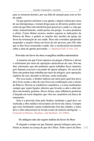 O poder restaurador e sua fonte                37

para se tornarem doentes, por sua falta de atenção para com as leis
da saúde.
    Os que querem satisfazer o seu apetite, e depois sofrem por causa
de sua intemperança, e tomam drogas para se aliviarem, podem estar
certos de que Deus não interferirá para preservar a saúde e a vida que
estão, temerariamente, sendo postas em perigo. A causa produziu
o efeito. Como último recurso, muitos seguem as indicações da
Palavra de Deus, e pedem as orações dos anciãos da igreja em
favor da restauração de sua saúde. Deus não considera apropriado
responder a orações feitas em favor de tais pessoas, pois Ele sabe
que se lhes fosse restaurada a saúde, eles a sacriﬁcariam novamente
sobre o altar do apetite pervertido. — Spiritual Gifts 4:144, 145.

  Provisão em favor da obra evangélica médico-missionária
    A maneira em que Cristo operava era pregar a Palavra e aliviar
o sofrimento por meio de operações miraculosas de cura. Foi-me
dito, entretanto, que não podemos agora trabalhar dessa maneira;
pois Satanás exercerá o seu poder de operar milagres. Os servos de
Deus não podem hoje trabalhar por meio de milagres, pois operações
espúrias de cura, dizendo-se divinas, serão realizadas.
    Por essa razão, o Senhor indicou um meio pelo qual Seu povo
deve levar avante a obra de cura física em combinação com o ensino
da Palavra. Devem-se estabelecer sanatórios, e a estas instituições
cumpre que sejam ligados obreiros que levarão a cabo a obra mé-
dico-missionária genuína. Dessa forma, uma inﬂuência protetora
é lançada em torno daqueles que vêm aos sanatórios em busca de
tratamento.
    Esta é a provisão feita pelo Senhor, mediante a qual deve ser
realizada a obra médico-missionária em favor das almas. Cumpre
que estas instituições sejam estabelecidas fora das cidades, e nelas
deve a obra educacional ser levada avante de maneira inteligente. —
Counsels to Parents, Teachers, and Students, 53 (1904).

      Os milagres não são seguro indício do favor de Deus
   É chegado o tempo em que Satanás operará milagres para con-
ﬁrmar as mentes na crença de que ele é Deus. Todo o povo de Deus [15]
 