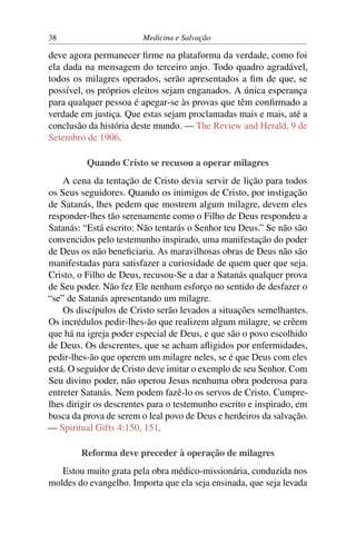 38                      Medicina e Salvação

deve agora permanecer ﬁrme na plataforma da verdade, como foi
ela dada na mensagem do terceiro anjo. Todo quadro agradável,
todos os milagres operados, serão apresentados a ﬁm de que, se
possível, os próprios eleitos sejam enganados. A única esperança
para qualquer pessoa é apegar-se às provas que têm conﬁrmado a
verdade em justiça. Que estas sejam proclamadas mais e mais, até a
conclusão da história deste mundo. — The Review and Herald, 9 de
Setembro de 1906.

          Quando Cristo se recusou a operar milagres
    A cena da tentação de Cristo devia servir de lição para todos
os Seus seguidores. Quando os inimigos de Cristo, por instigação
de Satanás, lhes pedem que mostrem algum milagre, devem eles
responder-lhes tão serenamente como o Filho de Deus respondeu a
Satanás: “Está escrito: Não tentarás o Senhor teu Deus.” Se não são
convencidos pelo testemunho inspirado, uma manifestação do poder
de Deus os não beneﬁciaria. As maravilhosas obras de Deus não são
manifestadas para satisfazer a curiosidade de quem quer que seja.
Cristo, o Filho de Deus, recusou-Se a dar a Satanás qualquer prova
de Seu poder. Não fez Ele nenhum esforço no sentido de desfazer o
“se” de Satanás apresentando um milagre.
    Os discípulos de Cristo serão levados a situações semelhantes.
Os incrédulos pedir-lhes-ão que realizem algum milagre, se crêem
que há na igreja poder especial de Deus, e que são o povo escolhido
de Deus. Os descrentes, que se acham aﬂigidos por enfermidades,
pedir-lhes-ão que operem um milagre neles, se é que Deus com eles
está. O seguidor de Cristo deve imitar o exemplo de seu Senhor. Com
Seu divino poder, não operou Jesus nenhuma obra poderosa para
entreter Satanás. Nem podem fazê-lo os servos de Cristo. Cumpre-
lhes dirigir os descrentes para o testemunho escrito e inspirado, em
busca da prova de serem o leal povo de Deus e herdeiros da salvação.
— Spiritual Gifts 4:150, 151.

        Reforma deve preceder à operação de milagres
   Estou muito grata pela obra médico-missionária, conduzida nos
moldes do evangelho. Importa que ela seja ensinada, que seja levada
 