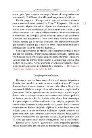 O poder restaurador e sua fonte              39

avante; pois é precisamente a obra que Cristo realizou quando esteve
neste mundo. Foi Ele o maior Missionário que o mundo já viu.
    Podeis perguntar: “Por que, então, não nos valermos da obra,
e curarmos os doentes como fazia Cristo?” Respondo: Não estais [16]
preparados. Alguns têm crido; alguns têm sido curados; mas há
muitos que se tornam doentes por intemperança no comer ou por
condescenderem com outros hábitos errôneos. Ao ﬁcarem doentes,
oraremos em seu favor para que se levantem, a ﬁm de que continuem
a mesma obra novamente? Deve haver uma reforma em nossas
ﬁleiras; cumpre que as pessoas alcancem mais elevada norma antes
que possamos esperar que o poder de Deus se manifeste de maneira
acentuada em favor da cura dos doentes. ...
    Se nos apropriarmos do Mestre, se nos servirmos de todo o poder
que Ele nos conﬁou, será revelada a salvação de Deus. Permiti que
vos diga que os enfermos serão curados quando tiverdes fé para ir a
Deus de maneira correta. Somos gratos a Deus porque temos a obra
médico-missionária. Aonde quer que levarmos o evangelho, pode-
mos ensinar as pessoas a cuidarem de si mesmas. — The General
Conference Bulletin, 3 de Abril de 1901.

                     Oração pelos enfermos
    Quanto a orar em favor dos enfermos, é assunto importante
demais para que dele se trate de maneira descuidosa. Creio que
devemos levar tudo ao Senhor e tornar conhecidas a Deus todas
as nossas debilidades, e especiﬁcar todas as nossas perplexidades.
Quando em tristeza, quando incertos quanto a que caminho seguir,
devem dois ou três que estão acostumados a orar unir-se, pedindo
ao Senhor que faça Sua luz incidir sobre eles e lhes comunique
Sua graça especial; e Ele considerará suas petições, responderá às
suas orações. Se estamos enfermos do corpo, é sem dúvida coerente
conﬁarmos no Senhor, dirigindo súplicas ao nosso Deus em nosso
próprio caso, e se nos sentirmos inclinados a pedir a outros, em
quem conﬁamos, para se unirem conosco em oração a Jesus, que é o
Poderoso Restaurador, por certo nos virá auxílio, se pedirmos com
fé. Acho que somos todos muito sem fé, muito frios e indiferentes.
    Entendo que o texto de Tiago deva ser posto em prática quando a
pessoa está enferma em seu leito, se ela chama os anciãos da igreja,
 