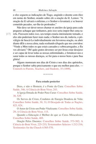 40                       Medicina e Salvação

     e eles seguem as indicações de Tiago, ungindo o doente com óleo
     em nome do Senhor, orando sobre ele a oração da fé. Lemos: “A
     oração da fé salvará o enfermo, e o Senhor o levantará; e se houver
     cometido pecados, ser-lhe-ão perdoados.”
         Não deve ser dever nosso chamar os anciãos da igreja para cada
     pequeno achaque que tenhamos, pois isso seria impor-lhes uma ta-
[17] refa. Fizessem todos isso, seu tempo estaria inteiramente tomado, e
     eles não poderiam fazer mais nada; o Senhor nos dá, todavia, o pri-
     vilégio de buscá-Lo individualmente em fervorosa oração, ou abrir
     diante dEle a nossa alma, nada ocultando dAquele que nos convidou:
     “Vinde a Mim todos os que estais cansados e sobrecarregados, e Eu
     vos aliviarei.” Oh! quão gratos devemos ser por Jesus estar desejoso
     e ser capaz de levar todas as nossas enfermidades, e fortalecer-nos e
     sarar todas as nossas doenças, se for para o nosso bem e para Sua
     glória!
         Alguns morreram nos dias de Cristo e nos dias dos apóstolos,
     porque o Senhor sabia precisamente o que era melhor para eles. —
     Counsels to Parents, Teachers, and Students, 35 (1890).

                                    *****

                            Para estudo posterior
          Deus, e não o Homem, é a Fonte da Cura: Conselhos Sobre
      Saúde, 346; A Ciência do Bom Viver, 243.
          A Igreja Dotada de Poder Para Curar: Conselhos Sobre Saúde,
      30, 529.
          Os Servos de Cristo, Condutos de Energia Doadora de Vida:
      Conselhos Sobre Saúde, 30, 31; O Desejado de Todas as Nações,
      823, 824.
          O Amor de Cristo um Poder Vitalizante: Conselhos Sobre Saúde,
      29; A Ciência do Bom Viver, 115.
          Quando a Educação é Melhor do que as Curas Miraculosas:
      Conselhos Sobre Saúde, 469.
          Oração Pelos Doentes: Conselhos Sobre Saúde, 373-382; A
      Ciência do Bom Viver, 225-233; Testemunhos Selectos 1:212-216;
      Testimonies for the Church 4:565-570.
 