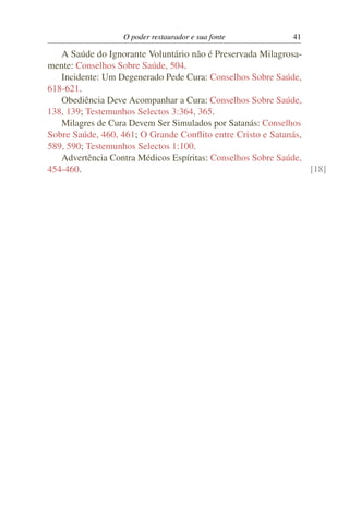 O poder restaurador e sua fonte          41

   A Saúde do Ignorante Voluntário não é Preservada Milagrosa-
mente: Conselhos Sobre Saúde, 504.
   Incidente: Um Degenerado Pede Cura: Conselhos Sobre Saúde,
618-621.
   Obediência Deve Acompanhar a Cura: Conselhos Sobre Saúde,
138, 139; Testemunhos Selectos 3:364, 365.
   Milagres de Cura Devem Ser Simulados por Satanás: Conselhos
Sobre Saúde, 460, 461; O Grande Conﬂito entre Cristo e Satanás,
589, 590; Testemunhos Selectos 1:100.
   Advertência Contra Médicos Espíritas: Conselhos Sobre Saúde,
454-460.                                                        [18]
 