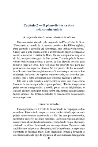 Capítulo 2 — O plano divino na obra
                 médico-missionária

         A majestade do céu como missionário médico
    Este mundo foi visitado pela majestade do Céu, o Filho de Deus.
“Deus amou ao mundo de tal maneira que deu o Seu Filho unigênito,
para que todo o que nEle crê não pereça, mas tenha a vida eterna.”
Cristo veio a este mundo como a expressão do próprio coração, e
mente, e natureza e caráter de Deus. Ele era o resplendor da glória
do Pai, a expressa imagem de Sua pessoa. Todavia, pôs de lado as
vestes reais e a régia coroa, e desceu de Sua elevada posição para
tomar o lugar de servo. Era rico, mas por amor de nós, para que
pudéssemos ter riquezas eternas, Se fez pobre. Ele fez o mundo,
mas Se esvaziou tão completamente a Si mesmo que durante o Seu
ministério declarou: “As raposas têm seus covis, e as aves dos céus
ninhos; mas o Filho do homem não tem onde reclinar a cabeça.”
    Ele veio a este mundo e esteve entre os seres que criou, como
Homem de dores e que sabe o que é padecer. “Ele foi traspassado
pelas nossas transgressões, e moído pelas nossas iniqüidades; o
castigo que nos traz a paz estava sobre Ele, e pelas Suas pisaduras
fomos sarados.” Foi tentado em todos os pontos como nós o somos,
mas sem pecado.

                       Um servo de todos
    Cristo permaneceu à frente da humanidade na roupagem da hu-
manidade. Tão cheia de simpatia e amor era Sua atitude, que os mais
pobres não se sentiam receosos de ir a Ele. Era bom para com todos,
facilmente acessível aos mais humildes. Ia de casa em casa, curando
os enfermos, alimentando os famintos, confortando os que choravam,
aliviando os aﬂitos, falando de paz aos angustiados. Tomava as cri-
ancinhas nos braços e as abençoava, e falava palavras de esperança
e conforto às fatigadas mães. Com incansável ternura e bondade ia
ao encontro de cada tipo de angústia e aﬂição humanas. Não para Si
                                 42
 