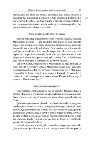 O plano divino na obra médico-missionária        43

mesmo, mas em favor dos outros, trabalhava Ele. Estava disposto a
humilhar-Se, a renunciar a Si mesmo. Não procurava distinguir-Se. [20]
Era o servo de todos. Era Sua comida e bebida ser um conforto e
um consolo para os outros, alegrar os tristes e sobrecarregados com
quem diariamente entrava em contato.

                Uma expressão do amor de Deus
    Cristo permanece diante de nós como Homem-Modelo, o grande
Missionário Médico — um exemplo para todos os que viessem
depois. Seu amor, puro e santo, abençoava a todos os que estivessem
dentro de sua esfera de inﬂuência. Seu caráter era inteiramente
perfeito, isento da mais leve mancha do pecado. Ele veio como uma
expressão do perfeito amor de Deus, não para oprimir, nem para
julgar e condenar, mas para sanar todo caráter fraco e defeituoso,
para salvar a homens e mulheres do poder de Satanás.
    Ele é o Criador, o Redentor e o Mantenedor da raça humana. A
todos faz Ele o convite: “Vinde a Mim todos os que estais cansados
e sobrecarregados, e Eu vos aliviarei. Tomai sobre vós o Meu jugo,
e aprendei de Mim, porque sou manso e humilde de coração; e
encontrareis descanso para as vossas almas. Porque o Meu jugo é
suave e o Meu fardo é leve.”

                    Seguindo em seus passos
    Que exemplo, então, devemos dar ao mundo? Devemos fazer a
mesma obra que o grande Missionário Médico assumiu em nosso
favor. Cumpre-nos seguir o caminho da renúncia palmilhado por
Cristo.
    Quando vejo tantos se dizendo missionários médicos, surge re-
pentinamente diante de mim a representação do que Cristo foi neste
mundo. Quando penso em quanto falta aos obreiros hoje, quando
comparados com o Modelo divino, meu coração se torna opresso
de uma tristeza que as palavras não podem expressar. Farão algum
dia homens e mulheres uma obra que leve os traços e o caráter do
grande Missionário Médico? ...
    Não há, neste mundo aﬂigido e amaldiçoado pelo pecado, aﬂi-
ções suﬁcientes para levar-nos a nos consagrarmos à obra de procla-
 