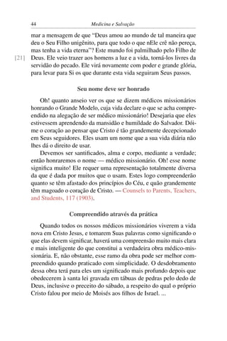 44                      Medicina e Salvação

     mar a mensagem de que “Deus amou ao mundo de tal maneira que
     deu o Seu Filho unigênito, para que todo o que nEle crê não pereça,
     mas tenha a vida eterna”? Este mundo foi palmilhado pelo Filho de
[21] Deus. Ele veio trazer aos homens a luz e a vida, torná-los livres da
     servidão do pecado. Ele virá novamente com poder e grande glória,
     para levar para Si os que durante esta vida seguiram Seus passos.

                         Seu nome deve ser honrado
          Oh! quanto anseio ver os que se dizem médicos missionários
      honrando o Grande Modelo, cuja vida declare o que se acha compre-
      endido na alegação de ser médico missionário! Desejaria que eles
      estivessem aprendendo da mansidão e humildade do Salvador. Dói-
      me o coração ao pensar que Cristo é tão grandemente decepcionado
      em Seus seguidores. Eles usam um nome que a sua vida diária não
      lhes dá o direito de usar.
          Devemos ser santiﬁcados, alma e corpo, mediante a verdade;
      então honraremos o nome — médico missionário. Oh! esse nome
      signiﬁca muito! Ele requer uma representação totalmente diversa
      da que é dada por muitos que o usam. Estes logo compreenderão
      quanto se têm afastado dos princípios do Céu, e quão grandemente
      têm magoado o coração de Cristo. — Counsels to Parents, Teachers,
      and Students, 117 (1903).

                     Compreendido através da prática
          Quando todos os nossos médicos missionários viverem a vida
      nova em Cristo Jesus, e tomarem Suas palavras como signiﬁcando o
      que elas devem signiﬁcar, haverá uma compreensão muito mais clara
      e mais inteligente do que constitui a verdadeira obra médico-mis-
      sionária. E, não obstante, esse ramo da obra pode ser melhor com-
      preendido quando praticado com simplicidade. O desdobramento
      dessa obra terá para eles um signiﬁcado mais profundo depois que
      obedecerem à santa lei gravada em tábuas de pedras pelo dedo de
      Deus, inclusive o preceito do sábado, a respeito do qual o próprio
      Cristo falou por meio de Moisés aos ﬁlhos de Israel. ...
 