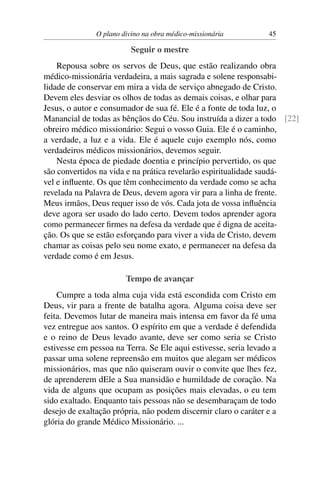 O plano divino na obra médico-missionária         45

                          Seguir o mestre
    Repousa sobre os servos de Deus, que estão realizando obra
médico-missionária verdadeira, a mais sagrada e solene responsabi-
lidade de conservar em mira a vida de serviço abnegado de Cristo.
Devem eles desviar os olhos de todas as demais coisas, e olhar para
Jesus, o autor e consumador de sua fé. Ele é a fonte de toda luz, o
Manancial de todas as bênçãos do Céu. Sou instruída a dizer a todo [22]
obreiro médico missionário: Segui o vosso Guia. Ele é o caminho,
a verdade, a luz e a vida. Ele é aquele cujo exemplo nós, como
verdadeiros médicos missionários, devemos seguir.
    Nesta época de piedade doentia e princípio pervertido, os que
são convertidos na vida e na prática revelarão espiritualidade saudá-
vel e inﬂuente. Os que têm conhecimento da verdade como se acha
revelada na Palavra de Deus, devem agora vir para a linha de frente.
Meus irmãos, Deus requer isso de vós. Cada jota de vossa inﬂuência
deve agora ser usado do lado certo. Devem todos aprender agora
como permanecer ﬁrmes na defesa da verdade que é digna de aceita-
ção. Os que se estão esforçando para viver a vida de Cristo, devem
chamar as coisas pelo seu nome exato, e permanecer na defesa da
verdade como é em Jesus.

                        Tempo de avançar
    Cumpre a toda alma cuja vida está escondida com Cristo em
Deus, vir para a frente de batalha agora. Alguma coisa deve ser
feita. Devemos lutar de maneira mais intensa em favor da fé uma
vez entregue aos santos. O espírito em que a verdade é defendida
e o reino de Deus levado avante, deve ser como seria se Cristo
estivesse em pessoa na Terra. Se Ele aqui estivesse, seria levado a
passar uma solene repreensão em muitos que alegam ser médicos
missionários, mas que não quiseram ouvir o convite que lhes fez,
de aprenderem dEle a Sua mansidão e humildade de coração. Na
vida de alguns que ocupam as posições mais elevadas, o eu tem
sido exaltado. Enquanto tais pessoas não se desembaraçam de todo
desejo de exaltação própria, não podem discernir claro o caráter e a
glória do grande Médico Missionário. ...
 