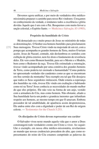 46                       Medicina e Salvação

          Devemos agora uniﬁcar, e por meio de verdadeira obra médico-
      missionária preparar o caminho para nosso Rei vindouro. Cresçamos
      no conhecimento da verdade, e rendamos todos a excelência e glória
      devidas Àquele que é um com o Pai. Busquemos com muito fervor a
      unção celestial, o Espírito Santo. — Medicina e Salvação, 83 (1903).

                      Propósito da humildade de Cristo
         Há demasiado eu e muito pouco de Jesus no ministério de todas
     as denominações. O Senhor usa homens humildes para proclamarem
[23] Suas mensagens. Tivesse Cristo vindo na majestade de um rei, com a
     pompa que acompanha os grandes homens da Terra, muitos O teriam
     aceito. Jesus de Nazaré, contudo, não deslumbrou os sentidos com
     exibição de glória exterior, nem fez disto o fundamento de reverência
     deles. Ele veio como Homem humilde, para ser o Mestre e o Modelo,
     bem como o Redentor da raça. Tivesse Ele estimulado a ostentação,
     tivesse vindo acompanhado por uma comitiva dos grandes homens
     da Terra, como poderia ter ensinado a humanidade? Como poderia
     ter apresentado verdades tão candentes como as que se encontram
     em Seu sermão da montanha? Seu exemplo era tal que Ele desejava
     que todos os Seus seguidores imitassem. Onde estaria a esperança
     dos humildes na vida, tivesse Ele vindo em exaltação e habitando
     como rei na Terra? Jesus conhecia as necessidades do mundo melhor
     do que eles próprios. Ele não veio na forma de um anjo, vestido
     com a armadura do Céu, mas como homem. Não obstante, aliado a
     Sua humildade havia um poder e grandeza inerentes que infundiam
     respeito aos homens, ao mesmo tempo em que O amavam. Embora
     possuidor de tal amabilidade, de aparência assim despretensiosa,
     Ele andou entre eles com a dignidade e poder de um Rei de origem
     celeste. — Testimonies for the Church 5:253.

           Os discípulos de Cristo devem representar seu caráter
         O Salvador viveu neste mundo aquela vida que o amor a Deus
      constrangerá todo verdadeiro crente em Cristo a viver. Ao seguir-
      Lhe o exemplo, em nossa obra médico-missionária, revelaremos
      ao mundo que nossas credenciais procedem do alto, que como re-
      presentantes do reino do Céu estamos cumprindo as palavras da
 