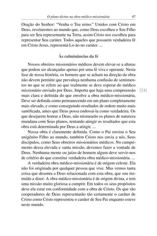 O plano divino na obra médico-missionária        47

Oração do Senhor: “Venha o Teu reino.” Unidos com Cristo em
Deus, revelaremos ao mundo que, como Deus escolheu o Seu Filho
para ser Seu representante na Terra, assim Cristo nos escolheu para
representar Seu caráter. Todos aqueles que possuem verdadeira fé
em Cristo Jesus, representá-Lo-ão no caráter. ...

                      Às culminâncias da fé
    Nossos obreiros missionários médicos devem elevar-se a alturas
que podem ser alcançadas apenas por uma fé viva e operante. Nesta
fase de nossa história, os homens que se acham na direção da obra
não devem permitir que prevaleça nenhuma confusão de sentimen-
tos no que se refere ao que realmente se deve esperar do médico
missionário enviado por Deus. Importa que haja uma compreensão [24]
mais clara e deﬁnida do que envolve a obra médico-missionária.
Deve ser deﬁnida como permanecendo em um plano completamente
mais elevado, e como conseguindo resultados de ordem muito mais
santiﬁcada, antes que Deus possa endossá-la como verdadeira. Os
que desejarem honrar a Deus, não misturarão os planos de natureza
mundana com Seus planos, tentando atingir os resultados que esta
obra está determinada por Deus a atingir. ...
    Nossa obra é claramente deﬁnida. Como o Pai enviou o Seu
unigênito Filho ao mundo, também Cristo nos envia a nós, Seus
discípulos, como Seus obreiros missionários médicos. No cumpri-
mento dessa elevada e santa missão, devemos fazer a vontade de
Deus. Nenhuma mente ou juízo de homem algum deve servir-nos
de critério do que constitui verdadeira obra médico-missionária. ...
    A verdadeira obra médico-missionária é de origem celeste. Ela
não foi originada por qualquer pessoa que vive. Mas vemos tanta
coisa que desonra a Deus relacionada com esta obra, que sou ins-
truída a dizer: A obra médico-missionária é de origem divina, e tem
uma missão muito gloriosa a cumprir. Em todos os seus propósitos
deve ela estar em conformidade com a obra de Cristo. Os que são
cooperadores de Deus representarão tão certamente o caráter de
Cristo como Cristo representou o caráter de Seu Pai enquanto esteve
neste mundo.
 