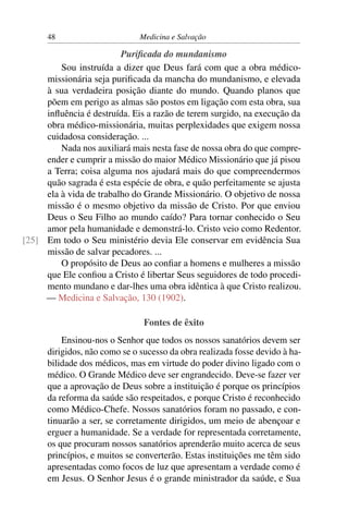 48                       Medicina e Salvação

                         Puriﬁcada do mundanismo
         Sou instruída a dizer que Deus fará com que a obra médico-
     missionária seja puriﬁcada da mancha do mundanismo, e elevada
     à sua verdadeira posição diante do mundo. Quando planos que
     põem em perigo as almas são postos em ligação com esta obra, sua
     inﬂuência é destruída. Eis a razão de terem surgido, na execução da
     obra médico-missionária, muitas perplexidades que exigem nossa
     cuidadosa consideração. ...
         Nada nos auxiliará mais nesta fase de nossa obra do que compre-
     ender e cumprir a missão do maior Médico Missionário que já pisou
     a Terra; coisa alguma nos ajudará mais do que compreendermos
     quão sagrada é esta espécie de obra, e quão perfeitamente se ajusta
     ela à vida de trabalho do Grande Missionário. O objetivo de nossa
     missão é o mesmo objetivo da missão de Cristo. Por que enviou
     Deus o Seu Filho ao mundo caído? Para tornar conhecido o Seu
     amor pela humanidade e demonstrá-lo. Cristo veio como Redentor.
[25] Em todo o Seu ministério devia Ele conservar em evidência Sua
     missão de salvar pecadores. ...
         O propósito de Deus ao conﬁar a homens e mulheres a missão
     que Ele conﬁou a Cristo é libertar Seus seguidores de todo procedi-
     mento mundano e dar-lhes uma obra idêntica à que Cristo realizou.
     — Medicina e Salvação, 130 (1902).

                                Fontes de êxito
          Ensinou-nos o Senhor que todos os nossos sanatórios devem ser
      dirigidos, não como se o sucesso da obra realizada fosse devido à ha-
      bilidade dos médicos, mas em virtude do poder divino ligado com o
      médico. O Grande Médico deve ser engrandecido. Deve-se fazer ver
      que a aprovação de Deus sobre a instituição é porque os princípios
      da reforma da saúde são respeitados, e porque Cristo é reconhecido
      como Médico-Chefe. Nossos sanatórios foram no passado, e con-
      tinuarão a ser, se corretamente dirigidos, um meio de abençoar e
      erguer a humanidade. Se a verdade for representada corretamente,
      os que procuram nossos sanatórios aprenderão muito acerca de seus
      princípios, e muitos se converterão. Estas instituições me têm sido
      apresentadas como focos de luz que apresentam a verdade como é
      em Jesus. O Senhor Jesus é o grande ministrador da saúde, e Sua
 