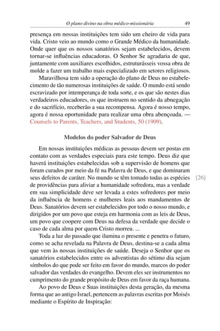O plano divino na obra médico-missionária         49

presença em nossas instituições tem sido um cheiro de vida para
vida. Cristo veio ao mundo como o Grande Médico da humanidade.
Onde quer que os nossos sanatórios sejam estabelecidos, devem
tornar-se inﬂuências educadoras. O Senhor Se agradaria de que,
juntamente com auxiliares escolhidos, estruturásseis vossa obra de
molde a fazer um trabalho mais especializado em setores religiosos.
    Maravilhosa tem sido a operação do plano de Deus no estabele-
cimento de tão numerosas instituições de saúde. O mundo está sendo
escravizado por intemperança de toda sorte, e os que são nestes dias
verdadeiros educadores, os que instruem no sentido da abnegação
e do sacrifício, receberão a sua recompensa. Agora é nosso tempo,
agora é nossa oportunidade para realizar uma obra abençoada. —
Counsels to Parents, Teachers, and Students, 50 (1909).

              Modelos do poder Salvador de Deus
    Em nossas instituições médicas as pessoas devem ser postas em
contato com as verdades especiais para este tempo. Deus diz que
haverá instituições estabelecidas sob a supervisão de homens que
foram curados por meio da fé na Palavra de Deus, e que dominaram
seus defeitos de caráter. No mundo se têm tomado todas as espécies [26]
de providências para aliviar a humanidade sofredora, mas a verdade
em sua simplicidade deve ser levada a estes sofredores por meio
da inﬂuência de homens e mulheres leais aos mandamentos de
Deus. Sanatórios devem ser estabelecidos por todo o nosso mundo, e
dirigidos por um povo que esteja em harmonia com as leis de Deus,
um povo que coopere com Deus na defesa da verdade que decide o
caso de cada alma por quem Cristo morreu. ...
    Toda a luz do passado que ilumina o presente e penetra o futuro,
como se acha revelada na Palavra de Deus, destina-se a cada alma
que vem às nossas instituições de saúde. Deseja o Senhor que os
sanatórios estabelecidos entre os adventistas do sétimo dia sejam
símbolos do que pode ser feito em favor do mundo, marcos do poder
salvador das verdades do evangelho. Devem eles ser instrumentos no
cumprimento do grande propósito de Deus em favor da raça humana.
    Ao povo de Deus e Suas instituições desta geração, da mesma
forma que ao antigo Israel, pertencem as palavras escritas por Moisés
mediante o Espírito de Inspiração:
 