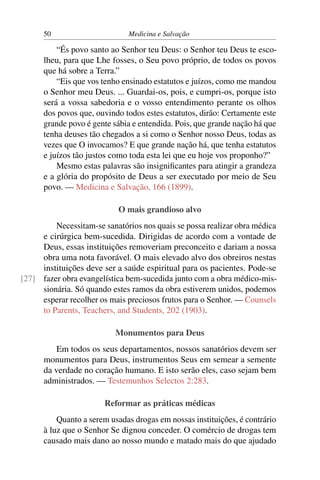 50                      Medicina e Salvação

          “És povo santo ao Senhor teu Deus: o Senhor teu Deus te esco-
      lheu, para que Lhe fosses, o Seu povo próprio, de todos os povos
      que há sobre a Terra.”
          “Eis que vos tenho ensinado estatutos e juízos, como me mandou
      o Senhor meu Deus. ... Guardai-os, pois, e cumpri-os, porque isto
      será a vossa sabedoria e o vosso entendimento perante os olhos
      dos povos que, ouvindo todos estes estatutos, dirão: Certamente este
      grande povo é gente sábia e entendida. Pois, que grande nação há que
      tenha deuses tão chegados a si como o Senhor nosso Deus, todas as
      vezes que O invocamos? E que grande nação há, que tenha estatutos
      e juízos tão justos como toda esta lei que eu hoje vos proponho?”
          Mesmo estas palavras são insigniﬁcantes para atingir a grandeza
      e a glória do propósito de Deus a ser executado por meio de Seu
      povo. — Medicina e Salvação, 166 (1899).

                           O mais grandioso alvo
         Necessitam-se sanatórios nos quais se possa realizar obra médica
     e cirúrgica bem-sucedida. Dirigidas de acordo com a vontade de
     Deus, essas instituições removeriam preconceito e dariam a nossa
     obra uma nota favorável. O mais elevado alvo dos obreiros nestas
     instituições deve ser a saúde espiritual para os pacientes. Pode-se
[27] fazer obra evangelística bem-sucedida junto com a obra médico-mis-
     sionária. Só quando estes ramos da obra estiverem unidos, podemos
     esperar recolher os mais preciosos frutos para o Senhor. — Counsels
     to Parents, Teachers, and Students, 202 (1903).

                           Monumentos para Deus
          Em todos os seus departamentos, nossos sanatórios devem ser
      monumentos para Deus, instrumentos Seus em semear a semente
      da verdade no coração humano. E isto serão eles, caso sejam bem
      administrados. — Testemunhos Selectos 2:283.

                       Reformar as práticas médicas
          Quanto a serem usadas drogas em nossas instituições, é contrário
      à luz que o Senhor Se dignou conceder. O comércio de drogas tem
      causado mais dano ao nosso mundo e matado mais do que ajudado
 