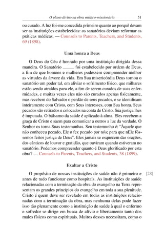 O plano divino na obra médico-missionária           51

ou curado. A luz foi-me concedida primeiro quanto ao porquê devam
ser as instituições estabelecidas: os sanatórios deviam reformar as
práticas médicas. — Counsels to Parents, Teachers, and Students,
69 (1898).

                        Uma honra a Deus
    O Deus do Céu é honrado por uma instituição dirigida dessa
maneira. O Sanatório _____ foi estabelecido por ordem de Deus,
a ﬁm de que homens e mulheres pudessem compreender melhor
as virtudes da árvore da vida. Em Sua misericórdia Deus tornou o
sanatório um poder tal, em aliviar o sofrimento físico, que milhares
estão sendo atraídos para ele, a ﬁm de serem curados de suas enfer-
midades, e muitas vezes eles não são curados apenas ﬁsicamente,
mas recebem do Salvador o perdão de seus pecados, e se identiﬁcam
inteiramente com Cristo, com Seus interesses, com Sua honra. Seus
pecados são retirados e colocados na conta de Cristo. Sua justiça lhes
é imputada. O bálsamo da saúde é aplicado à alma. Eles recebem a
graça de Cristo e saem para comunicar a outros a luz da verdade. O
Senhor os torna Suas testemunhas. Seu testemunho é: “Àquele que
não conheceu pecado, Ele o fez pecado por nós; para que nEle fôs-
semos feitos justiça de Deus”. Eles jamais se esquecem das orações,
dos cânticos de louvor e gratidão, que ouviram quando estiveram no
sanatório. Podemos compreender quanto é Deus gloriﬁcado por esta
obra? — Counsels to Parents, Teachers, and Students, 38 (1899).

                         Exaltar a Cristo
    O propósito de nossas instituições de saúde não é primeiro e [28]
antes de tudo funcionar como hospitais. As instituições de saúde
relacionadas com a terminação da obra do evangelho na Terra repre-
sentam os grandes princípios do evangelho em toda a sua plenitude.
Cristo é quem deve ser revelado em todas as instituições relacio-
nadas com a terminação da obra, mas nenhuma delas pode fazer
isso tão plenamente como a instituição de saúde à qual o enfermo
e sofredor se dirige em busca de alívio e libertamento tanto dos
males físicos como espirituais. Muitos desses necessitam, como o
 