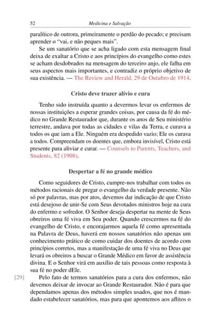 52                      Medicina e Salvação

      paralítico de outrora, primeiramente o perdão do pecado; e precisam
      aprender o “vai, e não peques mais”.
          Se um sanatório que se acha ligado com esta mensagem ﬁnal
      deixa de exaltar a Cristo e aos princípios do evangelho como estes
      se acham desdobrados na mensagem do terceiro anjo, ele falha em
      seus aspectos mais importantes, e contradiz o próprio objetivo de
      sua existência. — The Review and Herald, 29 de Outubro de 1914.

                       Cristo deve trazer alívio e cura
          Tenho sido instruída quanto a devermos levar os enfermos de
      nossas instituições a esperar grandes coisas, por causa da fé do mé-
      dico no Grande Restaurador que, durante os anos de Seu ministério
      terrestre, andava por todas as cidades e vilas da Terra, e curava a
      todos os que iam a Ele. Ninguém era despedido vazio; Ele os curava
      a todos. Compreendam os doentes que, embora invisível, Cristo está
      presente para aliviar e curar. — Counsels to Parents, Teachers, and
      Students, 82 (1908).

                      Despertar a fé no grande médico
         Como seguidores de Cristo, cumpre-nos trabalhar com todos os
     métodos racionais de pregar o evangelho da verdade presente. Não
     só por palavras, mas por atos, devemos dar indicação de que Cristo
     está desejoso de unir-Se com Seus devotados ministros hoje na cura
     do enfermo e sofredor. O Senhor deseja despertar na mente de Seus
     obreiros uma fé viva em Seu poder. Quando crescermos na fé do
     evangelho de Cristo, e encorajarmos aquela fé como apresentada
     na Palavra de Deus, haverá em nossos sanatórios não apenas um
     conhecimento prático de como cuidar dos doentes de acordo com
     princípios corretos, mas a manifestação de uma fé viva no Deus que
     levará os obreiros a buscar o Grande Médico em favor de assistência
     divina. E o Senhor virá em auxílio de tais pessoas como resposta à
     sua fé no poder dEle.
[29]     Pelo fato de termos sanatórios para a cura dos enfermos, não
     devemos deixar de invocar ao Grande Restaurador. Não é para que
     dependamos apenas dos métodos simples usados, que nos é man-
     dado estabelecer sanatórios, mas para que apontemos aos aﬂitos o
 