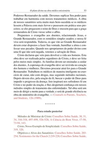 O plano divino na obra médico-missionária          53

Poderoso Restaurador da saúde. Devemos suplicar Seu poder para
trabalhar em harmonia com nossos tratamentos médicos. A obra
de nossos sanatórios seria muito mais bem-sucedida se os médicos
lessem a Palavra com mais fervor e pusessem em prática seus pre-
ceitos; se eles pregassem o reino de Deus e orassem para que a graça
restauradora de Cristo viesse sobre o aﬂito.
    Preguemos o evangelho aos doentes, relacionando Jesus, o
Grande Restaurador, com os remédios simples usados; e nossa fé
viva será respondida. Todavia, os que vão ao Grande Restaurador
devem estar dispostos a fazer Sua vontade, humilhar a alma e con-
fessar seus pecados. Quando nos apropriarmos do poder divino com
uma fé que não será negada, veremos a salvação de Deus.
    Cristo declarou que veio para devolver a vida aos homens. Esta
obra deve ser realizada pelos seguidores de Cristo, e deve ser feita
pelos meios mais simples. As famílias devem ser ensinadas a cuidar
dos doentes. A esperança do evangelho deve ser revivida no coração
dos homens e mulheres. Devemos procurar atraí-los para o Grande
Restaurador. Trabalhem os médicos de maneira inteligente no exer-
cício de curar, não com drogas, mas seguindo métodos racionais.
Depois devem eles, pela oração da fé, buscar o poder de Deus para
impedir o progresso da doença. Isto inspirará nos sofredores fé em
Cristo e no poder da oração, e lhes despertará conﬁança em nossos
métodos simples de tratamento das enfermidades. Tal obra será um
meio de dirigir a mente para a verdade, e será de grande eﬁciência na
obra do ministério do evangelho. — Counsels to Parents, Teachers,
and Students, 126 (1909).

                              *****

                      Para estudo posterior
    Métodos de Ministrar de Cristo: Conselhos Sobre Saúde, 30, 31,
34, 316-318, 497-499, 526-528; A Ciência do Bom Viver, 17-50,
73-94, 143.
    Cristo, Nosso Exemplo de Simplicidade: Conselhos Sobre Saúde,
319, 320.
    Objetivos e Alvos dos Sanatórios: Conselhos Sobre Saúde, 203-
254; Testimonies for the Church 2:219-228; Conselhos Sobre Saúde,
 