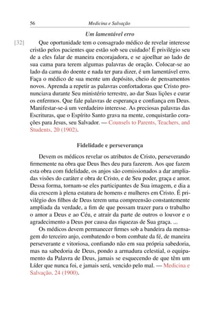 56                       Medicina e Salvação

                             Um lamentável erro
[32]     Que oportunidade tem o consagrado médico de revelar interesse
     cristão pelos pacientes que estão sob seu cuidado! É privilégio seu
     de a eles falar de maneira encorajadora, e se ajoelhar ao lado de
     sua cama para terem algumas palavras de oração. Colocar-se ao
     lado da cama do doente e nada ter para dizer, é um lamentável erro.
     Faça o médico de sua mente um depósito, cheio de pensamentos
     novos. Aprenda a repetir as palavras confortadoras que Cristo pro-
     nunciava durante Seu ministério terrestre, ao dar Suas lições e curar
     os enfermos. Que fale palavras de esperança e conﬁança em Deus.
     Manifestar-se-á um verdadeiro interesse. As preciosas palavras das
     Escrituras, que o Espírito Santo grava na mente, conquistarão cora-
     ções para Jesus, seu Salvador. — Counsels to Parents, Teachers, and
     Students, 20 (1902).

                          Fidelidade e perseverança
          Devem os médicos revelar os atributos de Cristo, perseverando
      ﬁrmemente na obra que Deus lhes deu para fazerem. Aos que fazem
      esta obra com ﬁdelidade, os anjos são comissionados a dar amplia-
      das visões do caráter e obra de Cristo, e de Seu poder, graça e amor.
      Dessa forma, tornam-se eles participantes de Sua imagem, e dia a
      dia crescem à plena estatura de homens e mulheres em Cristo. É pri-
      vilégio dos ﬁlhos de Deus terem uma compreensão constantemente
      ampliada da verdade, a ﬁm de que possam trazer para o trabalho
      o amor a Deus e ao Céu, e atrair da parte de outros o louvor e o
      agradecimento a Deus por causa das riquezas de Sua graça. ...
          Os médicos devem permanecer ﬁrmes sob a bandeira da mensa-
      gem do terceiro anjo, combatendo o bom combate da fé, de maneira
      perseverante e vitoriosa, conﬁando não em sua própria sabedoria,
      mas na sabedoria de Deus, pondo a armadura celestial, o equipa-
      mento da Palavra de Deus, jamais se esquecendo de que têm um
      Líder que nunca foi, e jamais será, vencido pelo mal. — Medicina e
      Salvação, 24 (1900).
 
