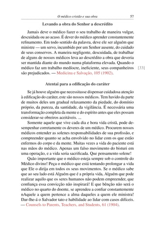 O médico cristão e sua obra                57

            Levando a obra do Senhor a descrédito
    Jamais deve o médico fazer o seu trabalho de maneira vulgar,
descuidada ou ao acaso. É dever do médico aprender constantemente
reﬁnamento. Em todo sentido da palavra, deve ele ser alguém que
ministre — um servo, incumbido por um Senhor ausente, do cuidado
de seus conservos. A maneira negligente, descuidada, de trabalhar
de alguns de nossos médicos leva ao descrédito a obra que deveria
ser mantida diante do mundo numa plataforma elevada. Quando o
médico faz um trabalho medíocre, ineﬁciente, seus companheiros [33]
são prejudicados. — Medicina e Salvação, 105 (1902).

              Atentai para a ediﬁcação do caráter
    Se já houve alguém que necessitasse dispensar cuidadosa atenção
à ediﬁcação do caráter, este são nossos médicos. Tem havido da parte
de muitos deles um gradual relaxamento da piedade, do domínio
próprio, da pureza, da santidade, da vigilância. É necessária uma
transformação completa da mente e do espírito antes que eles possam
considerar-se obreiros aceitáveis. ...
    Somente aquele que vive cada dia e hora vida cristã, pode de-
sempenhar corretamente os deveres de um médico. Procurem nossos
médicos entender as solenes responsabilidades de sua proﬁssão, e
compreender quanto se acha envolvido no lidar com os que estão
enfermos do corpo e da mente. Muitas vezes a vida do paciente está
nas mãos do médico. Apenas um falso movimento do bisturi em
uma operação, e a vida seria sacriﬁcada. Que pensamento solene!
    Quão importante que o médico esteja sempre sob o controle do
Médico divino! Peça o médico que está tentando prolongar a vida
que Ele o dirija em todos os seus movimentos. Se o médico sabe
que ao seu lado está Alguém que é a própria vida, Alguém que pode
realizar aquilo que os seres humanos não podem empreender, que
conﬁança essa convicção não inspirará! E que bênção não será o
médico no quarto do doente, se aprendeu a conﬁar constantemente
nAquele a quem pertence a alma daqueles a quem ele ministra!
Dar-lhe-á o Salvador tato e habilidade ao lidar com casos difíceis.
— Counsels to Parents, Teachers, and Students, 61 (1904).
 
