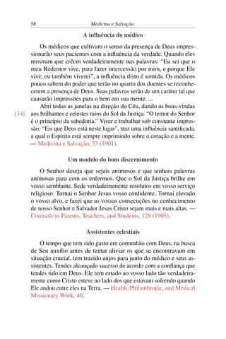 58                       Medicina e Salvação

                           A inﬂuência do médico
         Os médicos que cultivam o senso da presença de Deus impres-
     sionarão seus pacientes com a inﬂuência da verdade. Quando eles
     mostram que crêem verdadeiramente nas palavras: “Eu sei que o
     meu Redentor vive, para fazer intercessão por mim, e porque Ele
     vive, eu também viverei”, a inﬂuência disto é sentida. Os médicos
     pouco sabem do poder que terão no quarto dos doentes se reconhe-
     cerem a presença de Deus. Suas palavras serão de um caráter tal que
     causarão impressões para o bem em sua mente. ...
         Abri todas as janelas na direção do Céu, dando as boas-vindas
[34] aos brilhantes e celestes raios do Sol da Justiça. “O temor do Senhor
     é o princípio da sabedoria.” Viver e trabalhar sob constante impres-
     são: “Eis que Deus está neste lugar”, traz uma inﬂuência santiﬁcada,
     a qual o Espírito está sempre imprimindo sobre o coração e a mente.
     — Medicina e Salvação, 33 (1901).

                     Um modelo do bom discernimento
          O Senhor deseja que sejais animosos e que tenhais palavras
      animosas para com os enfermos. Que o Sol da Justiça brilhe em
      vosso semblante. Sede verdadeiramente resolutos em vosso serviço
      religioso. Tornai o Senhor Jesus vosso conﬁdente. Tornai elevado
      o vosso alvo, e fazei que as vossas consecuções no conhecimento
      de nosso Senhor e Salvador Jesus Cristo sejam mais e mais altas. —
      Counsels to Parents, Teachers, and Students, 128 (1905).

                             Assistentes celestiais
          O tempo que tem sido gasto em comunhão com Deus, na busca
      de Seu auxílio antes de tentar aliviar os que se encontravam em
      situação crucial, tem trazido anjos para junto do médico e seus as-
      sistentes. Tendes alcançado sucesso de acordo com a conﬁança que
      tendes tido em Deus. Ele tem estado ao vosso lado tão verdadeira-
      mente como Cristo esteve ao lado dos que estavam sofrendo quando
      Ele andou entre eles na Terra. — Health, Philanthropic, and Medical
      Missionary Work, 40.
 