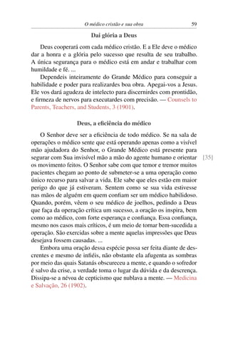 O médico cristão e sua obra               59

                       Dai glória a Deus
    Deus cooperará com cada médico cristão. E a Ele deve o médico
dar a honra e a glória pelo sucesso que resulta de seu trabalho.
A única segurança para o médico está em andar e trabalhar com
humildade e fé. ...
    Dependeis inteiramente do Grande Médico para conseguir a
habilidade e poder para realizardes boa obra. Apegai-vos a Jesus.
Ele vos dará agudeza de intelecto para discernirdes com prontidão,
e ﬁrmeza de nervos para executardes com precisão. — Counsels to
Parents, Teachers, and Students, 3 (1901).

                  Deus, a eﬁciência do médico
    O Senhor deve ser a eﬁciência de todo médico. Se na sala de
operações o médico sente que está operando apenas como a visível
mão ajudadora do Senhor, o Grande Médico está presente para
segurar com Sua invisível mão a mão do agente humano e orientar [35]
os movimento feitos. O Senhor sabe com que temor e tremor muitos
pacientes chegam ao ponto de submeter-se a uma operação como
único recurso para salvar a vida. Ele sabe que eles estão em maior
perigo do que já estiveram. Sentem como se sua vida estivesse
nas mãos de alguém em quem conﬁam ser um médico habilidoso.
Quando, porém, vêem o seu médico de joelhos, pedindo a Deus
que faça da operação crítica um sucesso, a oração os inspira, bem
como ao médico, com forte esperança e conﬁança. Essa conﬁança,
mesmo nos casos mais críticos, é um meio de tornar bem-sucedida a
operação. São exercidas sobre a mente aquelas impressões que Deus
desejava fossem causadas. ...
    Embora uma oração dessa espécie possa ser feita diante de des-
crentes e mesmo de inﬁéis, não obstante ela afugenta as sombras
por meio das quais Satanás obscureceu a mente, e quando o sofredor
é salvo da crise, a verdade toma o lugar da dúvida e da descrença.
Dissipa-se a névoa de cepticismo que nublava a mente. — Medicina
e Salvação, 26 (1902).
 