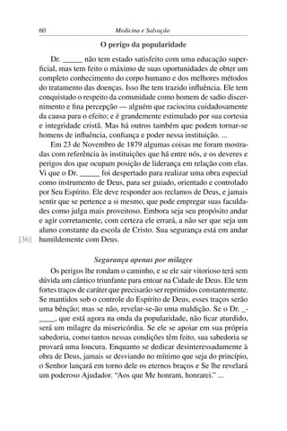 60                       Medicina e Salvação

                          O perigo da popularidade
         Dr. _____ não tem estado satisfeito com uma educação super-
     ﬁcial, mas tem feito o máximo de suas oportunidades de obter um
     completo conhecimento do corpo humano e dos melhores métodos
     do tratamento das doenças. Isso lhe tem trazido inﬂuência. Ele tem
     conquistado o respeito da comunidade como homem de sadio discer-
     nimento e ﬁna percepção — alguém que raciocina cuidadosamente
     da causa para o efeito; e é grandemente estimulado por sua cortesia
     e integridade cristã. Mas há outros também que podem tornar-se
     homens de inﬂuência, conﬁança e poder nessa instituição. ...
         Em 23 de Novembro de 1879 algumas coisas me foram mostra-
     das com referência às instituições que há entre nós, e os deveres e
     perigos dos que ocupam posição de liderança em relação com elas.
     Vi que o Dr. _____ foi despertado para realizar uma obra especial
     como instrumento de Deus, para ser guiado, orientado e controlado
     por Seu Espírito. Ele deve responder aos reclamos de Deus, e jamais
     sentir que se pertence a si mesmo, que pode empregar suas faculda-
     des como julga mais proveitoso. Embora seja seu propósito andar
     e agir corretamente, com certeza ele errará, a não ser que seja um
     aluno constante da escola de Cristo. Sua segurança está em andar
[36] humildemente com Deus.

                         Segurança apenas por milagre
          Os perigos lhe rondam o caminho, e se ele sair vitorioso terá sem
      dúvida um cântico triunfante para entoar na Cidade de Deus. Ele tem
      fortes traços de caráter que precisarão ser reprimidos constantemente.
      Se mantidos sob o controle do Espírito de Deus, esses traços serão
      uma bênção; mas se não, revelar-se-ão uma maldição. Se o Dr. _-
      ____, que está agora na onda da popularidade, não ﬁcar aturdido,
      será um milagre da misericórdia. Se ele se apoiar em sua própria
      sabedoria, como tantos nessas condições têm feito, sua sabedoria se
      provará uma loucura. Enquanto se dedicar desinteressadamente à
      obra de Deus, jamais se desviando no mínimo que seja do princípio,
      o Senhor lançará em torno dele os eternos braços e Se lhe revelará
      um poderoso Ajudador. “Aos que Me honram, honrarei.” ...
 