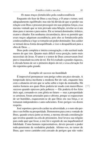 O médico cristão e sua obra                  61

        Os maus traços fortalecidos pela condescendência
    Enquanto ele ﬁzer de Deus a sua força, e O amar e temer, será
adequadamente equilibrado; mas não há dúvida de que se perder sua
relação com Deus e procurar prosseguir em suas próprias forças, essa
mesma vontade que se tem provado uma bênção, revelar-se-á um
dano para si mesmo e para outros. Ele se tornará dominador, tirânico,
exator e ditador. Em nenhuma circunstância, deve-se permitir que
esses traços adquiram ascendência; pois eles se fortalecerão pela
condescendência e logo se tornarão um poder dominador. Seu caráter
se tornará dessa forma desequilibrado, e isso o desqualiﬁcará para a
obra de Deus. ...
    Deus pede completa e inteira consagração, e não aceitará nada
menos do que isto. Quanto mais difícil vossa posição, tanto mais
necessitais de Jesus. O amor e o temor de Deus conservaram José
puro e imaculado na corte do rei. Ele foi exaltado a grandes riquezas,
à elevada honra de ser o primeiro depois do rei; e essa elevação foi
tão repentina quão grande.

                Exemplos de sucesso na humildade
    É impossível permanecer sem perigo sobre um pico elevado. A
tempestade deixa incólume a modesta ﬂor do vale, enquanto luta
com a altaneira árvore que se acha sobre o topo da montanha. Há
muitos homens aos quais Deus poderia ter usado com maravilhoso [37]
sucesso quando opressos pela pobreza — Ele poderia tê-los feito
úteis aqui, coroando-os com glória no futuro — mas a prosperidade
os arruinou; foram arrastados para o abismo, porque se esqueceram
de ser humildes, esqueceram-se de que Deus era sua força, e se
tornaram independentes e auto-suﬁcientes. Estes perigos vos dizem
respeito.
    José suportou a prova do caráter na adversidade, e o ouro não per-
deu o seu brilho na prosperidade. Demonstrou para com a vontade de
Deus, quando estava junto ao trono, a mesma elevada consideração
que revelou quando na cela de prisioneiro. José levava sua religião
para onde quer que fosse, e este foi o segredo de sua inquebrantável
ﬁdelidade. Como homens representativos, deveis possuir o poder
todo-penetrante da verdadeira piedade. Aﬁrmo-vos, no temor de
Deus, que vosso caminho está cercado de perigos que não vedes
 