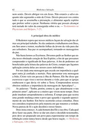 62                       Medicina e Salvação

      nem sentis. Deveis abrigar-vos em Jesus. Não estareis a salvo en-
      quanto não segurardes a mão de Cristo. Deveis precaver-vos contra
      tudo o que se assemelha a presunção, e alimentar aquele espírito
      que prefere sofrer a pecar. Nenhuma vitória que possais alcançar
      terá metade do valor da conseguida sobre o eu. — Testimonies to
      Physicians and Helpers, 7-27.

                         A principal obra do médico
         O Redentor espera que nossos médicos façam da salvação das al-
     mas seu principal trabalho. Se eles andarem e trabalharem com Deus,
     em Seu amor e temor, receberão folhas da árvore da vida para dar
     aos sofredores. Sua paz os acompanhará, tornando-os mensageiros
     da paz.
         Não basta lermos as Escrituras. Devemos pedir ao Senhor que en-
     cha nosso obstinado coração de Seu Espírito, a ﬁm de que possamos
     compreender o signiﬁcado de Suas palavras. A ﬁm de podermos ser
     beneﬁciados pela leitura das palavras de Cristo, cumpre que façamos
     aplicação correta delas aos nossos casos individuais.
         Foi-nos dada uma mensagem que excede em importância a qual-
     quer outra já conﬁada a mortais. Para apresentar esta mensagem
     a João, Cristo veio em pessoa à ilha de Patmos. Ele lhe disse que
     escrevesse o que visse e ouvisse durante a visão, para que as igrejas
     soubessem o que devia vir sobre a Terra. Compreendem nossos
     obreiros médicos a importância da mensagem do Apocalipse? ...
[38]     As palavras: “Tenho, porém, contra ti, que abandonaste o teu
     primeiro amor”, aplicam-se a muitos que vivem neste tempo. Deus
     pede imediato arrependimento e reforma. É tempo para que ocorra
     uma grande mudança entre o povo que aguarda o segundo apareci-
     mento de seu Senhor. Em breve ocorrerão coisas estranhas. Deus
     nos considera responsáveis pela maneira em que tratamos a verdade.
     Nossa pureza de fé e ação decidirá o nosso futuro.
         Deus insta conosco. A cada homem deu Ele a sua obra. Cada qual
     deve fazer sua parte. Deve-se dar um claro e decidido testemunho,
     pois deve ser preparado um povo para experimentar um tempo de
     tribulação como nunca houve desde que houve nação. — Medicina
     e Salvação, 136 (1902).
 