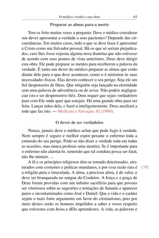 O médico cristão e sua obra                 63

                Preparar as almas para a morte
    Tem-se feito muitas vezes a pergunta: Deve o médico considerar
seu dever apresentar a verdade a seus pacientes? Depende das cir-
cunstâncias. Em muitos casos, tudo o que se deve fazer é apresentar
a Cristo como um Salvador pessoal. Há os que só seriam prejudica-
dos, caso lhes fosse exposta alguma nova doutrina que não estivesse
de acordo com seus pontos de vista anteriores. Deus deve dirigir
esta obra. Ele pode preparar as mentes para receberem a palavra da
verdade. É tanto um dever do médico preparar as almas que estão
diante dele para o que deve acontecer, como o é ministrar às suas
necessidades físicas. Elas devem conhecer o seu perigo. Seja ele um
ﬁel despenseiro de Deus. Que ninguém seja lançado na eternidade
sem uma palavra de advertência ou de aviso. Não podeis negligen-
ciar isto e ser despenseiros ﬁéis. Deus requer que sejais verdadeiros
para com Ele onde quer que estejais. Há uma grande obra para ser
feita. Lançai mãos dela, e fazei-a inteligentemente. Deus auxiliará a
todo que faz isto. — Medicina e Salvação, 62 (1900).

                    O dever de ser verdadeiro
    Nunca, jamais deve o médico achar que pode fugir à verdade.
Nem sempre é seguro e melhor expor perante o enfermo toda a
extensão do seu perigo. Pode-se não dizer a verdade toda em todas
as ocasiões, mas nunca proﬁrais uma mentira. Se é importante para
o enfermo não alarmá-lo, temendo que tal conduta possa ser fatal,
não lhe mintais. ...
    A fé e os princípios religiosos têm-se tornado deteriorados, mis-
turados com costumes e práticas mundanos, e por essa razão rara é [39]
a religião pura e imaculada. A alma, a preciosa alma, é de valor, e
deve ser branqueada no sangue do Cordeiro. A força e a graça de
Deus foram providas com um inﬁnito sacrifício para que possais
ser vitoriosos sobre as sugestões e tentações de Satanás e aparecer
puros e incontaminados como José e Daniel. Que a vida e o caráter
sejam o mais forte argumento em favor do cristianismo, pois por
meio destes serão os homens impelidos a saber a vosso respeito
que estivestes com Jesus e dEle aprendestes. A vida, as palavras e
 