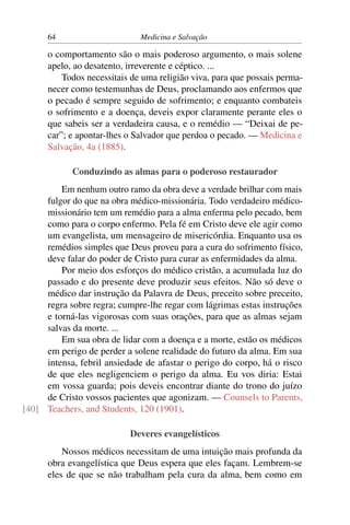 64                      Medicina e Salvação

      o comportamento são o mais poderoso argumento, o mais solene
      apelo, ao desatento, irreverente e céptico. ...
          Todos necessitais de uma religião viva, para que possais perma-
      necer como testemunhas de Deus, proclamando aos enfermos que
      o pecado é sempre seguido de sofrimento; e enquanto combateis
      o sofrimento e a doença, deveis expor claramente perante eles o
      que sabeis ser a verdadeira causa, e o remédio — “Deixai de pe-
      car”; e apontar-lhes o Salvador que perdoa o pecado. — Medicina e
      Salvação, 4a (1885).

            Conduzindo as almas para o poderoso restaurador
         Em nenhum outro ramo da obra deve a verdade brilhar com mais
     fulgor do que na obra médico-missionária. Todo verdadeiro médico-
     missionário tem um remédio para a alma enferma pelo pecado, bem
     como para o corpo enfermo. Pela fé em Cristo deve ele agir como
     um evangelista, um mensageiro de misericórdia. Enquanto usa os
     remédios simples que Deus proveu para a cura do sofrimento físico,
     deve falar do poder de Cristo para curar as enfermidades da alma.
         Por meio dos esforços do médico cristão, a acumulada luz do
     passado e do presente deve produzir seus efeitos. Não só deve o
     médico dar instrução da Palavra de Deus, preceito sobre preceito,
     regra sobre regra; cumpre-lhe regar com lágrimas estas instruções
     e torná-las vigorosas com suas orações, para que as almas sejam
     salvas da morte. ...
         Em sua obra de lidar com a doença e a morte, estão os médicos
     em perigo de perder a solene realidade do futuro da alma. Em sua
     intensa, febril ansiedade de afastar o perigo do corpo, há o risco
     de que eles negligenciem o perigo da alma. Eu vos diria: Estai
     em vossa guarda; pois deveis encontrar diante do trono do juízo
     de Cristo vossos pacientes que agonizam. — Counsels to Parents,
[40] Teachers, and Students, 120 (1901).

                           Deveres evangelísticos
          Nossos médicos necessitam de uma intuição mais profunda da
      obra evangelística que Deus espera que eles façam. Lembrem-se
      eles de que se não trabalham pela cura da alma, bem como em
 