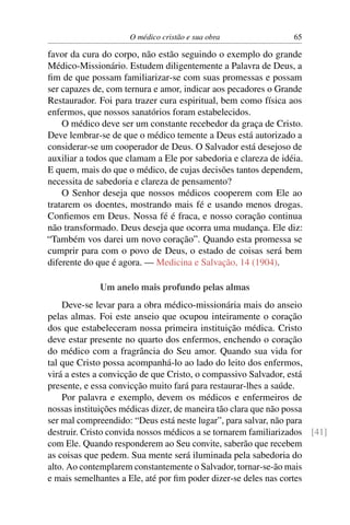 O médico cristão e sua obra                65

favor da cura do corpo, não estão seguindo o exemplo do grande
Médico-Missionário. Estudem diligentemente a Palavra de Deus, a
ﬁm de que possam familiarizar-se com suas promessas e possam
ser capazes de, com ternura e amor, indicar aos pecadores o Grande
Restaurador. Foi para trazer cura espiritual, bem como física aos
enfermos, que nossos sanatórios foram estabelecidos.
    O médico deve ser um constante recebedor da graça de Cristo.
Deve lembrar-se de que o médico temente a Deus está autorizado a
considerar-se um cooperador de Deus. O Salvador está desejoso de
auxiliar a todos que clamam a Ele por sabedoria e clareza de idéia.
E quem, mais do que o médico, de cujas decisões tantos dependem,
necessita de sabedoria e clareza de pensamento?
    O Senhor deseja que nossos médicos cooperem com Ele ao
tratarem os doentes, mostrando mais fé e usando menos drogas.
Conﬁemos em Deus. Nossa fé é fraca, e nosso coração continua
não transformado. Deus deseja que ocorra uma mudança. Ele diz:
“Também vos darei um novo coração”. Quando esta promessa se
cumprir para com o povo de Deus, o estado de coisas será bem
diferente do que é agora. — Medicina e Salvação, 14 (1904).

             Um anelo mais profundo pelas almas
    Deve-se levar para a obra médico-missionária mais do anseio
pelas almas. Foi este anseio que ocupou inteiramente o coração
dos que estabeleceram nossa primeira instituição médica. Cristo
deve estar presente no quarto dos enfermos, enchendo o coração
do médico com a fragrância do Seu amor. Quando sua vida for
tal que Cristo possa acompanhá-lo ao lado do leito dos enfermos,
virá a estes a convicção de que Cristo, o compassivo Salvador, está
presente, e essa convicção muito fará para restaurar-lhes a saúde.
    Por palavra e exemplo, devem os médicos e enfermeiros de
nossas instituições médicas dizer, de maneira tão clara que não possa
ser mal compreendido: “Deus está neste lugar”, para salvar, não para
destruir. Cristo convida nossos médicos a se tornarem familiarizados [41]
com Ele. Quando responderem ao Seu convite, saberão que recebem
as coisas que pedem. Sua mente será iluminada pela sabedoria do
alto. Ao contemplarem constantemente o Salvador, tornar-se-ão mais
e mais semelhantes a Ele, até por ﬁm poder dizer-se deles nas cortes
 