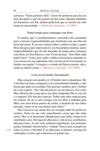 66                       Medicina e Salvação

      celestiais: “Estais perfeitos nEle”. Cristo Se penhorou para dar aos
      Seus discípulos o que eles pedem em Seu nome. Quando trabalham
      em harmonia com Ele, podem pedir-Lhe que os auxilie em todo
      tempo de necessidade. — Medicina e Salvação, 14 (1904).

                   Tomai tempo para comungar com Deus
          O médico que é verdadeiramente convertido não acumulará
      para si mesmo responsabilidades que interﬁram com sua obra em
      favor das almas. É um erro colocar sobre o médico cristão, a quem
      Deus designou para representá-Lo em Sua própria maneira, tantas
      responsabilidades que ele não disponha de tempo para comungar
      com Deus, ler Sua Palavra e orar. Cristo declara: “Sem Mim nada
      podeis fazer”. Como, pois, pode o médico-missionário empenhar-se
      com sucesso em sua importante obra sem buscar fervorosamente ao
      Senhor em oração? A oração e o estudo da Palavra trazem vida e
      saúde ao obreiro crente. — Medicina e Salvação, 159 (1899).

                      A um jovem médico desanimado
         Meu coração está atraído a ti. O Senhor não te abandonou. Ele
     é um Deus de terna compaixão e de extraordinária bondade, e não
     deseja que andes na escuridão. Não precisas soçobrar; pois o Senhor
     diz a teu respeito: “Sua vida não precisa ser um fracasso. Eu o farei
     Meu. Mostrar-lhe-ei que prezo sua alma. Empenhar-Me-ei com ele
     e o erguerei. Ele não deve perecer. Tenho uma obra especial para
     ele realizar. Se ele se unir comigo, crer em Mim e trabalhar para
     Mim, seus mais fracos pontos de caráter, a despeito de suas faltas
     passadas, tornar-se-ão seus pontos mais fortes.”
         Não conserves tua mente ﬁxa no exemplo falho de professos
     cristãos. Verás em sua vida, naturalmente, coisas que não estão
     certas. Mas se te demorares olhando para suas faltas, tornar-te-ás
     semelhante a eles. Em lugar de olhar para a vida de teus semelhantes,
     olha para Jesus. Aí não verás nenhuma imperfeição, mas perfeição,
     justiça, bondade, misericórdia e verdade. Toma como exemplo em
[42] todas as coisas o Salvador. É ao olhar para os homens, em lugar de
     contemplar a Cristo, que cometeste teu grande erro.
 