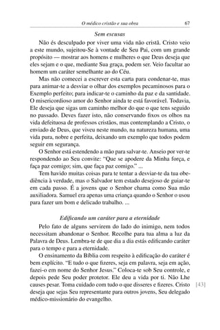 O médico cristão e sua obra                 67

                            Sem escusas
    Não és desculpado por viver uma vida não cristã. Cristo veio
a este mundo, sujeitou-Se à vontade de Seu Pai, com um grande
propósito — mostrar aos homens e mulheres o que Deus deseja que
eles sejam e o que, mediante Sua graça, podem ser. Veio facultar ao
homem um caráter semelhante ao do Céu.
    Mas não comecei a escrever esta carta para condenar-te, mas
para animar-te a desviar o olhar dos exemplos pecaminosos para o
Exemplo perfeito; para indicar-te o caminho da paz e da santidade.
O misericordioso amor do Senhor ainda te está favorável. Todavia,
Ele deseja que sigas um caminho melhor do que o que tens seguido
no passado. Deves fazer isto, não conservando ﬁxos os olhos na
vida defeituosa de professos cristãos, mas contemplando a Cristo, o
enviado de Deus, que viveu neste mundo, na natureza humana, uma
vida pura, nobre e perfeita, deixando um exemplo que todos podem
seguir em segurança.
    O Senhor está estendendo a mão para salvar-te. Anseio por ver-te
respondendo ao Seu convite: “Que se apodere da Minha força, e
faça paz comigo; sim, que faça paz comigo.” ...
    Tem havido muitas coisas para te tentar a desviar-te da tua obe-
diência à verdade, mas o Salvador tem estado desejoso de guiar-te
em cada passo. É a jovens que o Senhor chama como Sua mão
auxiliadora. Samuel era apenas uma criança quando o Senhor o usou
para fazer um bom e delicado trabalho. ...

             Ediﬁcando um caráter para a eternidade
    Pelo fato de alguns servirem do lado do inimigo, nem todos
necessitam abandonar o Senhor. Recolhe para tua alma a luz da
Palavra de Deus. Lembra-te de que dia a dia estás ediﬁcando caráter
para o tempo e para a eternidade.
    O ensinamento da Bíblia com respeito à ediﬁcação do caráter é
bem explícito. “E tudo o que ﬁzeres, seja em palavra, seja em ação,
fazei-o em nome do Senhor Jesus.” Coloca-te sob Seu controle, e
depois pede Seu poder protetor. Ele deu a vida por ti. Não Lhe
causes pesar. Toma cuidado com tudo o que disseres e ﬁzeres. Cristo [43]
deseja que sejas Seu representante para outros jovens, Seu delegado
médico-missionário do evangelho.
 
