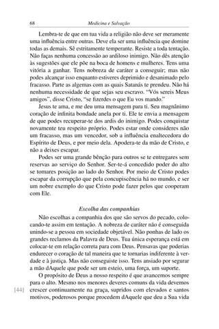 68                       Medicina e Salvação

          Lembra-te de que em tua vida a religião não deve ser meramente
      uma inﬂuência entre outras. Deve ela ser uma inﬂuência que domine
      todas as demais. Sê estritamente temperante. Resiste a toda tentação.
      Não faças nenhuma concessão ao ardiloso inimigo. Não dês atenção
      às sugestões que ele põe na boca de homens e mulheres. Tens uma
      vitória a ganhar. Tens nobreza de caráter a conseguir; mas não
      podes alcançar isso enquanto estiveres deprimido e desanimado pelo
      fracasso. Parte as algemas com as quais Satanás te prendeu. Não há
      nenhuma necessidade de que sejas seu escravo. “Vós sereis Meus
      amigos”, disse Cristo, “se ﬁzerdes o que Eu vos mando.”
          Jesus te ama, e me deu uma mensagem para ti. Seu magnânimo
      coração de inﬁnita bondade anela por ti. Ele te envia a mensagem
      de que podes recuperar-te dos ardis do inimigo. Podes conquistar
      novamente teu respeito próprio. Podes estar onde consideres não
      um fracasso, mas um vencedor, sob a inﬂuência enaltecedora do
      Espírito de Deus, e por meio dela. Apodera-te da mão de Cristo, e
      não a deixes escapar.
          Podes ser uma grande bênção para outros se te entregares sem
      reservas ao serviço do Senhor. Ser-te-á concedido poder do alto
      se tomares posição ao lado do Senhor. Por meio de Cristo podes
      escapar da corrupção que pela concupiscência há no mundo, e ser
      um nobre exemplo do que Cristo pode fazer pelos que cooperam
      com Ele.

                          Escolha das companhias
         Não escolhas a companhia dos que são servos do pecado, colo-
     cando-te assim em tentação. A nobreza de caráter não é conseguida
     unindo-se a pessoa em sociedade objetável. Não ponhas de lado os
     grandes reclamos da Palavra de Deus. Tua única esperança está em
     colocar-te em relação correta para com Deus. Pensavas que poderias
     endurecer o coração de tal maneira que te tornarias indiferente à ver-
     dade e à justiça. Mas não conseguiste isso. Tens ansiado por segurar
     a mão dAquele que pode ser um esteio, uma força, um suporte.
         O propósito de Deus a nosso respeito é que avancemos sempre
     para o alto. Mesmo nos menores deveres comuns da vida devemos
[44] crescer continuamente na graça, supridos com elevados e santos
     motivos, poderosos porque procedem dAquele que deu a Sua vida
 