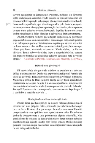 72                       Medicina e Salvação

     devem aconselhar-se juntamente. Pastores, médicos ou diretores
     estão andando em caminho errado quando se consideram como um
     todo completo; quando acham que não necessitam de conselho de
[47] homens de experiência, que têm sido guiados pelo Senhor, os quais,
     ao avançarem em abnegação na promoção do trabalho, deram provas
     de que eram guiados e controlados pelo Espírito Santo e estavam
     assim capacitados a falar, planejar e agir sábia e inteligentemente.
         O Senhor chama homens que estejam dispostos a se porem no
     jugo com Cristo e com seus irmãos; homens que estejam dispostos
     a se esforçarem para ser inteiramente aquilo que devem ser a ﬁm
     de levar avante a obra de Deus de maneira inteligente; homens que
     olhem para Jesus, atendendo ao convite: “Vinde a Mim, ... e Eu vos
     aliviarei. Tomai sobre vós o Meu jugo, e aprendei de Mim, porque
     sou manso e humilde de coração; e achareis descanso para as vossas
     almas.” — Counsels to Parents, Teachers, and Students, 13 (1902).

                            Deverá o eu governar?
           Há necessidade de que cada médico se examine a si mesmo
      crítica e acuradamente. Qual é sua experiência religiosa? Permite ele
      que o eu governe? Torna supremos suas próprias vontades e desejos?
      Mantém a glória de Deus sempre diante de si? Está aprendendo
      diariamente de Jesus? Se esta é a vossa experiência, aqueles com
      quem estais relacionados serão levados para mais perto do Salvador.
      Por quê? Porque estais contemplando constantemente Aquele que é
      o caminho, a verdade e a vida. ...

                      Tentação de sentir-se auto-suﬁciente
          Desejo dizer que há o perigo de nossos médicos tomarem a si
      mesmos em suas próprias mãos, pensando que sabem melhor o que
      devem fazer. Pensam eles que os que lhes oferecem conselho não
      compreendem suas aptidões nem apreciam seu valor. Esta é uma
      pedra de tropeço sobre a qual pelo menos alguns têm caído. Não
      estais livres da tentação de pensar que podeis fazer melhor trabalho
      sozinhos do que quando ligados com vossos irmãos. Os mesmos que
      pensam isso são os que necessitam do companheirismo e da ajuda
      de um colega de trabalho.
 