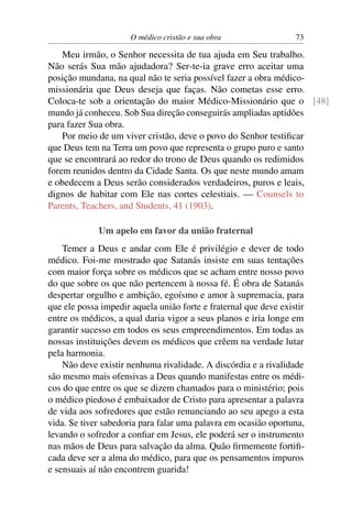 O médico cristão e sua obra                 73

    Meu irmão, o Senhor necessita de tua ajuda em Seu trabalho.
Não serás Sua mão ajudadora? Ser-te-ia grave erro aceitar uma
posição mundana, na qual não te seria possível fazer a obra médico-
missionária que Deus deseja que faças. Não cometas esse erro.
Coloca-te sob a orientação do maior Médico-Missionário que o [48]
mundo já conheceu. Sob Sua direção conseguirás ampliadas aptidões
para fazer Sua obra.
    Por meio de um viver cristão, deve o povo do Senhor testiﬁcar
que Deus tem na Terra um povo que representa o grupo puro e santo
que se encontrará ao redor do trono de Deus quando os redimidos
forem reunidos dentro da Cidade Santa. Os que neste mundo amam
e obedecem a Deus serão considerados verdadeiros, puros e leais,
dignos de habitar com Ele nas cortes celestiais. — Counsels to
Parents, Teachers, and Students, 41 (1903).

             Um apelo em favor da união fraternal
    Temer a Deus e andar com Ele é privilégio e dever de todo
médico. Foi-me mostrado que Satanás insiste em suas tentações
com maior força sobre os médicos que se acham entre nosso povo
do que sobre os que não pertencem à nossa fé. É obra de Satanás
despertar orgulho e ambição, egoísmo e amor à supremacia, para
que ele possa impedir aquela união forte e fraternal que deve existir
entre os médicos, a qual daria vigor a seus planos e iria longe em
garantir sucesso em todos os seus empreendimentos. Em todas as
nossas instituições devem os médicos que crêem na verdade lutar
pela harmonia.
    Não deve existir nenhuma rivalidade. A discórdia e a rivalidade
são mesmo mais ofensivas a Deus quando manifestas entre os médi-
cos do que entre os que se dizem chamados para o ministério; pois
o médico piedoso é embaixador de Cristo para apresentar a palavra
de vida aos sofredores que estão renunciando ao seu apego a esta
vida. Se tiver sabedoria para falar uma palavra em ocasião oportuna,
levando o sofredor a conﬁar em Jesus, ele poderá ser o instrumento
nas mãos de Deus para salvação da alma. Quão ﬁrmemente fortiﬁ-
cada deve ser a alma do médico, para que os pensamentos impuros
e sensuais aí não encontrem guarida!
 