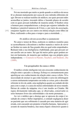 74                      Medicina e Salvação

         Foi-me mostrado que muito se perde quando os médicos de nossa
     fé se afastam mutuamente por causa de seus métodos diferentes de
     agir. Devem-se realizar reuniões de médicos, nas quais possam todos
     aconselhar-se juntos, trocando idéias e fazendo planos de acordo
     com os quais possam trabalhar de maneira unida. O Senhor criou
     o homem para companheirismo, e deseja que sejamos imbuídos da
     bondosa e amorável natureza de Cristo, e, por meio da associação,
[49] estejamos ligados uns aos outros em íntima relação como ﬁlhos de
     Deus, realizando a obra para o tempo e para a eternidade. ...

                Os médicos devem aconselhar-se juntamente
          No amor e temor de Deus, realizem os médicos reuniões para
      se aconselharem e discutirem a melhor maneira e meios de servir
      ao Senhor no ramo de Sua grande obra no qual estão empenhados.
      Reúnam toda a sua inteligência e habilidade, para que possam ser
      um auxílio um ao outro. Sei que há meios pelos quais podem en-
      trar em harmonia, de maneira que nenhum siga seu próprio juízo
      independente. — Counsels to Parents, Teachers, and Students, 26a
      (1889).

                     Um pesquisador da causa e efeito
          O médico cristão inteligente tem um crescente conhecimento da
      relação entre o pecado e a doença. Esforça-se constantemente para
      aperfeiçoar seu conhecimento da relação entre causa e efeito. Vê a
      necessidade de ensinar os que estão fazendo o curso de enfermagem
      a serem estritamente temperantes em todas as coisas, pois o descuido
      referente às leis da saúde, uma negligência quanto ao cuidado devido
      para com o corpo, é a causa de muitas enfermidades de nosso mundo.
      Deixar de cuidar da máquina viva é um insulto ao Criador. Há
      regras divinamente indicadas que, se observadas, conservarão os
      seres humanos livres das enfermidades e da morte prematura. ...
          Ao ver o médico que a doença que se apossou do corpo é re-
      sultado do comer e beber impróprios, e contudo negligencia dizer
      ao paciente que seu sofrimento é causado por uma maneira de agir
      errada, está causando um prejuízo à família humana. Apresentai o
      assunto de maneira bondosa, mas nunca ﬁqueis silenciosos quanto à
 