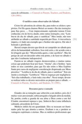 O médico cristão e sua obra                75

causa do sofrimento. — Counsels to Parents, Teachers, and Students,
120 (1901).

             O médico como observador do Sábado
    Cristo foi adventista do sétimo dia, para todos os efeitos e pro-
pósitos. Foi Ele quem chamou Moisés ao monte e lhe deu instruções
para Seu povo. ... Com impressionante esplendor tornou Cristo
conhecida a lei de Jeová, dando, entre outras instruções, esta: “Lem-
bra-te do dia de sábado, para o santiﬁcar.” Meu irmão, não tens
atribuído ao sábado a santidade requerida por Deus. A irreverência [50]
impera, e é dado um exemplo que o Senhor não aprova. Ele não é
honrado e gloriﬁcado.
    Haverá sempre deveres que têm de ser cumpridos no sábado para
alívio da humanidade sofredora. Isso está certo, e de acordo com a
lei dAquele que diz: “Misericórdia quero, e não sacrifício”. Mas há
perigo de cair em descuido sobre este ponto, e de fazer no sábado o
que não é realmente indispensável.
    Fazem-se no sábado viagens desnecessárias, e muitas outras
coisas que poderiam ﬁcar por fazer. “Atenta”, diz o Senhor, “para
todos os teus caminhos, para que Eu não retire o Meu Espírito
Santo por causa da negligente consideração dispensada aos Meus
preceitos.” “Lembra-te do dia do sábado, para o santiﬁcar.” Tem em
mente a exortação: “Lembra-te.” Não te esqueças por negligência:
“Seis dias trabalharás, e farás toda a tua obra”. Nesse tempo, devem-
se realizar todos os deveres necessários ao preparo para o sábado. —
Counsels to Parents, Teachers, and Students, 51 (1901).

                    Descanso para o cansado
    Grandes são as tentações que sobrevêm a um médico, pois ele é
muitas vezes pressionado, sobrecarregado e fatigado além da medida.
Se, porém, conﬁa a guarda de sua alma a Deus como a um ﬁel
Criador, encontrará repouso e paz. Sobrevir-lhe-á uma inﬂuência
calmante, procedente de Cristo.
    Médicos inﬁéis há em quantidade. Eles se recusam ser ilumi-
nados pela luz que alumia a outros. Exaltam o eu, e perdem as
vantagens espirituais e eternas. Mas os médicos proﬁssionais que
 