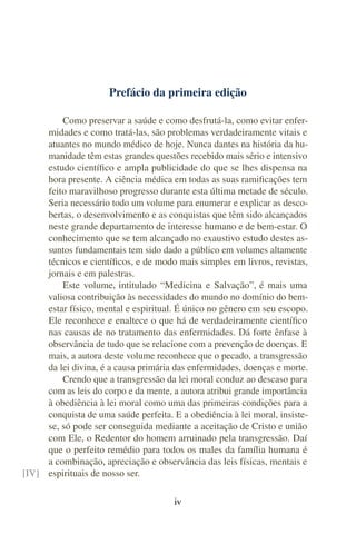 Prefácio da primeira edição

         Como preservar a saúde e como desfrutá-la, como evitar enfer-
     midades e como tratá-las, são problemas verdadeiramente vitais e
     atuantes no mundo médico de hoje. Nunca dantes na história da hu-
     manidade têm estas grandes questões recebido mais sério e intensivo
     estudo cientíﬁco e ampla publicidade do que se lhes dispensa na
     hora presente. A ciência médica em todas as suas ramiﬁcações tem
     feito maravilhoso progresso durante esta última metade de século.
     Seria necessário todo um volume para enumerar e explicar as desco-
     bertas, o desenvolvimento e as conquistas que têm sido alcançados
     neste grande departamento de interesse humano e de bem-estar. O
     conhecimento que se tem alcançado no exaustivo estudo destes as-
     suntos fundamentais tem sido dado a público em volumes altamente
     técnicos e cientíﬁcos, e de modo mais simples em livros, revistas,
     jornais e em palestras.
         Este volume, intitulado “Medicina e Salvação”, é mais uma
     valiosa contribuição às necessidades do mundo no domínio do bem-
     estar físico, mental e espiritual. É único no gênero em seu escopo.
     Ele reconhece e enaltece o que há de verdadeiramente cientíﬁco
     nas causas de no tratamento das enfermidades. Dá forte ênfase à
     observância de tudo que se relacione com a prevenção de doenças. E
     mais, a autora deste volume reconhece que o pecado, a transgressão
     da lei divina, é a causa primária das enfermidades, doenças e morte.
         Crendo que a transgressão da lei moral conduz ao descaso para
     com as leis do corpo e da mente, a autora atribui grande importância
     à obediência à lei moral como uma das primeiras condições para a
     conquista de uma saúde perfeita. E a obediência à lei moral, insiste-
     se, só pode ser conseguida mediante a aceitação de Cristo e união
     com Ele, o Redentor do homem arruinado pela transgressão. Daí
     que o perfeito remédio para todos os males da família humana é
     a combinação, apreciação e observância das leis físicas, mentais e
[IV] espirituais de nosso ser.

                                       iv
 