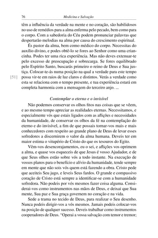 76                       Medicina e Salvação

     têm a inﬂuência da verdade na mente e no coração, são habilidosos
     no uso de remédios para a alma enferma pelo pecado, bem como para
     o corpo. Com a sabedoria do Céu podem pronunciar palavras que
     despertarão melodias na alma por causa do crescimento espiritual.
         És pastor da alma, bem como médico do corpo. Necessitas do
     auxílio divino, e podes obtê-lo se fores ao Senhor como uma crian-
     cinha. Podes ter uma rica experiência. Mas não deves extenuar-te
     pelo excesso de preocupação e sobrecarga. Se fores equilibrado
     pelo Espírito Santo, buscarás primeiro o reino de Deus e Sua jus-
     tiça. Colocar-te-ás numa posição na qual a verdade para este tempo
[51] possa vir-te em raios de luz claros e distintos. Verás a verdade como
     esta se relaciona com o tempo presente, e tua experiência estará em
     completa harmonia com a mensagem do terceiro anjo. ...

                       Contemplar o eterno e o invisível
          Não podemos conservar os olhos ﬁtos nas coisas que se vêem,
      e ao mesmo tempo apreciar as realidades eternas. Necessitamos, e
      especialmente vós que estais ligados com as aﬂições e necessidades
      da humanidade, de conservar os olhos da fé na contemplação do
      eterno e do invisível, a ﬁm de que possais tornar-vos mais e mais
      conhecedores com respeito ao grande plano de Deus de levar esses
      sofredores a discernirem o valor da alma humana. Deveis ter em
      maior estima o vitupério de Cristo do que os tesouros do Egito.
          Vêm-vos desencorajamentos, eu o sei, e aﬂições vos oprimem
      a alma, e quase vos esqueceis de que Jesus é vosso Ajudador, e de
      que Seus olhos estão sobre vós a todo instante. Na execução de
      vossos planos para o benefício e alívio da humanidade, tende sempre
      em mente que não sois vós quem está fazendo a obra. Cristo pede
      que aceiteis Seu jugo, e leveis Seus fardos. O grande e compassivo
      coração de Cristo está sempre a identiﬁcar-se com a humanidade
      sofredora. Não podeis por vós mesmos fazer coisa alguma. Consi-
      derai-vos como instrumentos nas mãos de Deus, e deixai que Sua
      mente, Sua paz e Sua graça governem no coração e na vida.
          Sede a trama no tecido de Deus, para realizar o Seu desenho.
      Nunca podeis dirigir-vos a vós mesmos. Jamais podeis colocar-vos
      na posição de qualquer sucesso. Deveis trabalhar como instrumentos
      cooperadores de Deus. “Operai a vossa salvação com temor e tremor;
 