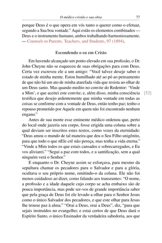 O médico cristão e sua obra                77

porque Deus é o que opera em vós tanto o querer como o efetuar,
segundo a Sua boa vontade.” Aqui estão os elementos combinados —
Deus e o instrumento humano, ambos trabalhando harmoniosamente.
— Counsels to Parents, Teachers, and Students, 97 (1894).

                  Escondendo o eu em Cristo
    Em havendo alcançado um ponto elevado em sua proﬁssão, o Dr.
John Cheyne não se esqueceu de suas obrigações para com Deus.
Certa vez escreveu ele a um amigo: “Você talvez deseje saber o
estado de minha mente. Estou humilhado até ao pó ao pensamento
de que não há um ato de minha atarefada vida que resista ao olhar de
um Deus santo. Mas quando medito no convite do Redentor: ‘Vinde
a Mim’, e que aceitei este convite; e, além disso, minha consciência [52]
testiﬁca que desejo ardentemente que minha vontade em todas as
coisas se conforme com a vontade de Deus, então tenho paz; tenho o
repouso prometido por Aquele em quem não foi encontrado nenhum
engano.”
    Antes de sua morte esse eminente médico ordenou que, perto
do local onde jazeria seu corpo, fosse erigida uma coluna sobre a
qual deviam ser inscritos estes textos, como vozes da eternidade:
“Deus amou o mundo de tal maneira que deu o Seu Filho unigênito,
para que todo o que nEle crê não pereça, mas tenha a vida eterna.”
“Vinde a Mim todos os que estais cansados e sobrecarregados, e Eu
vos aliviarei.” “Segui a paz com todos, e a santiﬁcação, sem a qual
ninguém verá o Senhor.”
    E enquanto o Dr. Cheyne assim se esforçava, para mesmo da
sepultura chamar os pecadores para o Salvador e para a glória,
ocultava o seu próprio nome, omitindo-o da coluna. Ele não foi
menos cuidadoso ao dizer, como falando aos transeuntes: “O nome,
a proﬁssão e a idade daquele cujo corpo se acha embaixo são de
pouca importância, mas pode ser-vos de grande importância saber
que pela graça de Deus foi ele levado a olhar para o Senhor Jesus
como o único Salvador dos pecadores, e que este olhar para Jesus
lhe trouxe paz à alma.” “Orai a Deus, orai a Deus”, diz, “para que
sejais instruídos no evangelho; e estai certos de que Deus dará o
Espírito Santo, o único Ensinador da verdadeira sabedoria, aos que
 