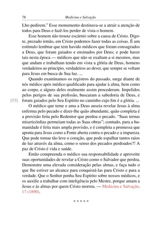 78                      Medicina e Salvação

     Lho pedirem.” Esse monumento destinava-se a atrair a atenção de
     todos para Deus e fazê-los perder de vista o homem.
         Esse homem não trouxe escárnio sobre a causa de Cristo. Digo-
     te, prezado irmão, em Cristo podemos fazer todas as coisas. É um
     estímulo lembrar que tem havido médicos que foram consagrados
     a Deus, que foram guiados e ensinados por Deus; e pode haver
     tais nesta época — médicos que não se exaltam a si mesmos, mas
     que andam e trabalham tendo em vista a glória de Deus, homens
     verdadeiros ao princípio, verdadeiros ao dever, que sempre se voltam
     para Jesus em busca de Sua luz. ...
         Quando examinamos os registros do passado, surge diante de
     nós médico após médico qualiﬁcado para ajudar à alma, bem como
     ao corpo, e alguns deles realmente assim procederam. Impelidos
     pelos perigos de sua proﬁssão, buscaram a sabedoria de Deus, e
[53] foram guiados pelo Seu Espírito no caminho cujo ﬁm é a glória. ...
         O médico que teme e ama a Deus anseia revelar Jesus à alma
     enferma pelo pecado e dizer-lhe quão abundante, quão completa é
     a provisão feita pelo Redentor que perdoa o pecado. “Suas ternas
     misericórdias permeiam todas as Suas obras”; contudo, para a hu-
     manidade é feita mais ampla provisão, e é completa a promessa que
     aponta para Jesus como a Fonte aberta contra o pecado e a impureza.
     Que pode tornar tão leve o coração, que pode espalhar tantos raios
     de luz através da alma, como o senso dos pecados perdoados?! A
     paz de Cristo é vida e saúde.
         Então compreenda o médico sua responsabilidade e aproveite
     suas oportunidades de revelar a Cristo como o Salvador que perdoa.
     Demonstre uma elevada consideração pelas almas, e faça tudo o
     que lhe estiver ao alcance para conquistá-las para Cristo e para a
     verdade. Que o Senhor ponha Seu Espírito sobre nossos médicos, e
     os auxilie a trabalhar com inteligência pelo Mestre, porque amam a
     Jesus e às almas por quem Cristo morreu. — Medicina e Salvação,
     17 (1890).

                                   *****
 