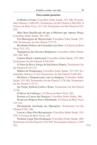O médico cristão e sua obra               79

                     Para estudo posterior
    O Médico Cristão: Conselhos Sobre Saúde, 321-386; Testemu-
nhos Selectos 2:486-491; Testimonies for the Church 4:566-569; A
Ciência do Bom Viver, 111-124; Testimonies for the Church 6:243-
253.
    Mais Bem Qualiﬁcado do que o Ministro que Apenas Prega:
Conselhos Sobre Saúde, 503, 504.
    Um Mensageiro de Misericórdia: Conselhos Sobre Saúde, 351-
354; Testimonies for the Church 7:72-75.
    Resultados Práticos da Comunhão com Deus: A Ciência do Bom
Viver, 511, 512.
    Negligência dos Deveres Religiosos: Conselhos Sobre Saúde,
362; 403, 404.
    Cultura Moral e Intelectual: Conselhos Sobre Saúde, 257-260;
Testimonies for the Church 4:545-549.
    O Valor da Prova, Perigo da Suﬁciência Própria: Testimonies for
the Church 8:123-132.
    Hábitos de Temperança: Conselhos Sobre Saúde, 321-323; Tes-
temunhos Selectos 2:142; Testimonies for the Church 5:440-442.
    Paciência e Simpatia para com os Indignos: Conselhos Sobre
Saúde, 347-354; Testimonies for the Church 3:178-184; Testimonies
for the Church 7:72-75.
    Ser Firme, Embora Cortês e Terno: Testimonies for the Church
3:170.
    O Dever da Conﬁança: A Ciência do Bom Viver, 245.
    Ensinar as Causas das Doenças: Conselhos Sobre Saúde, 366.
    Promessas Próprias Para o Moribundo: A Ciência do Bom Viver,
121-124.
    Divinamente Auxiliado nas Operações: Testimonies for the
Church 8:187, 188.
    Louvor a Deus Pela Recuperação: Conselhos Sobre Saúde, 334,
335; A Ciência do Bom Viver, 119.
    Nenhum Lugar Para Graduação: Conselhos Sobre Saúde, 405;
Testimonies for the Church 4:554-559; Testemunhos Selectos 1:559-
561.                                                                [54]
 
