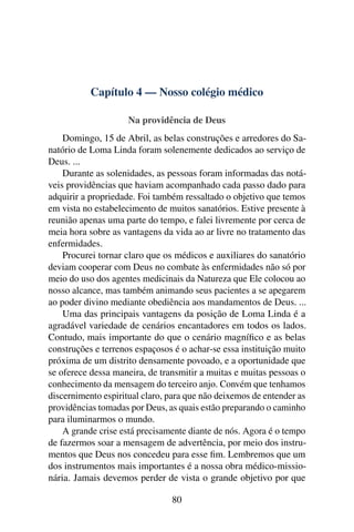 Capítulo 4 — Nosso colégio médico

                     Na providência de Deus
    Domingo, 15 de Abril, as belas construções e arredores do Sa-
natório de Loma Linda foram solenemente dedicados ao serviço de
Deus. ...
    Durante as solenidades, as pessoas foram informadas das notá-
veis providências que haviam acompanhado cada passo dado para
adquirir a propriedade. Foi também ressaltado o objetivo que temos
em vista no estabelecimento de muitos sanatórios. Estive presente à
reunião apenas uma parte do tempo, e falei livremente por cerca de
meia hora sobre as vantagens da vida ao ar livre no tratamento das
enfermidades.
    Procurei tornar claro que os médicos e auxiliares do sanatório
deviam cooperar com Deus no combate às enfermidades não só por
meio do uso dos agentes medicinais da Natureza que Ele colocou ao
nosso alcance, mas também animando seus pacientes a se apegarem
ao poder divino mediante obediência aos mandamentos de Deus. ...
    Uma das principais vantagens da posição de Loma Linda é a
agradável variedade de cenários encantadores em todos os lados.
Contudo, mais importante do que o cenário magníﬁco e as belas
construções e terrenos espaçosos é o achar-se essa instituição muito
próxima de um distrito densamente povoado, e a oportunidade que
se oferece dessa maneira, de transmitir a muitas e muitas pessoas o
conhecimento da mensagem do terceiro anjo. Convém que tenhamos
discernimento espiritual claro, para que não deixemos de entender as
providências tomadas por Deus, as quais estão preparando o caminho
para iluminarmos o mundo.
    A grande crise está precisamente diante de nós. Agora é o tempo
de fazermos soar a mensagem de advertência, por meio dos instru-
mentos que Deus nos concedeu para esse ﬁm. Lembremos que um
dos instrumentos mais importantes é a nossa obra médico-missio-
nária. Jamais devemos perder de vista o grande objetivo por que

                                80
 