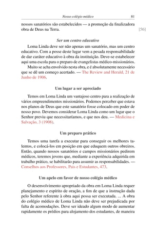 Nosso colégio médico                      81

nossos sanatórios são estabelecidos — a promoção da ﬁnalizadora
obra de Deus na Terra.                                          [56]

                     Ser um centro educativo
    Loma Linda deve ser não apenas um sanatório, mas um centro
educativo. Com a posse deste lugar vem a pesada responsabilidade
de dar caráter educativo à obra da instituição. Deve-se estabelecer
aqui uma escola para o preparo de evangelistas médico-missionários.
    Muito se acha envolvido nesta obra, e é absolutamente necessário
que se dê um começo acertado. — The Review and Herald, 21 de
Junho de 1906.

                    Um lugar a ser apreciado
    Temos em Loma Linda um vantajoso centro para a realização de
vários empreendimentos missionários. Podemos perceber que estava
nos planos de Deus que este sanatório fosse colocado em poder de
nosso povo. Devemos considerar Loma Linda como um lugar que o
Senhor previu que necessitaríamos, e que nos deu. — Medicina e
Salvação, 3 (1908).

                       Um preparo prático
    Temos uma tarefa a executar para conseguir os melhores ta-
lentos, e colocá-los em posição em que eduquem outros obreiros.
Então, quando nossos sanatórios e campos missionários pedirem
médicos, teremos jovens que, mediante a experiência adquirida em
trabalho prático, se habilitarão para assumir as responsabilidades. —
Conselhos aos Professores, Pais e Estudantes, 473.

          Um apelo em favor de nosso colégio médico
    O desenvolvimento apropriado da obra em Loma Linda requer
planejamento e espírito de oração, a ﬁm de que a instrução dada
pelo Senhor referente à obra aqui possa ser executada. ... A obra
do colégio médico de Loma Linda não deve ser prejudicada por
falta de acomodações. Deve ser ideado algum modo de aumentar
rapidamente os prédios para alojamento dos estudantes, de maneira
 