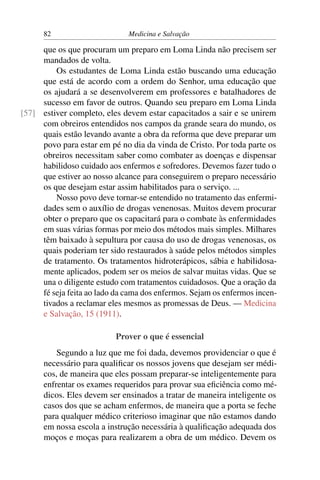 82                      Medicina e Salvação

     que os que procuram um preparo em Loma Linda não precisem ser
     mandados de volta.
         Os estudantes de Loma Linda estão buscando uma educação
     que está de acordo com a ordem do Senhor, uma educação que
     os ajudará a se desenvolverem em professores e batalhadores de
     sucesso em favor de outros. Quando seu preparo em Loma Linda
[57] estiver completo, eles devem estar capacitados a sair e se unirem
     com obreiros entendidos nos campos da grande seara do mundo, os
     quais estão levando avante a obra da reforma que deve preparar um
     povo para estar em pé no dia da vinda de Cristo. Por toda parte os
     obreiros necessitam saber como combater as doenças e dispensar
     habilidoso cuidado aos enfermos e sofredores. Devemos fazer tudo o
     que estiver ao nosso alcance para conseguirem o preparo necessário
     os que desejam estar assim habilitados para o serviço. ...
         Nosso povo deve tornar-se entendido no tratamento das enfermi-
     dades sem o auxílio de drogas venenosas. Muitos devem procurar
     obter o preparo que os capacitará para o combate às enfermidades
     em suas várias formas por meio dos métodos mais simples. Milhares
     têm baixado à sepultura por causa do uso de drogas venenosas, os
     quais poderiam ter sido restaurados à saúde pelos métodos simples
     de tratamento. Os tratamentos hidroterápicos, sábia e habilidosa-
     mente aplicados, podem ser os meios de salvar muitas vidas. Que se
     una o diligente estudo com tratamentos cuidadosos. Que a oração da
     fé seja feita ao lado da cama dos enfermos. Sejam os enfermos incen-
     tivados a reclamar eles mesmos as promessas de Deus. — Medicina
     e Salvação, 15 (1911).

                           Prover o que é essencial
          Segundo a luz que me foi dada, devemos providenciar o que é
      necessário para qualiﬁcar os nossos jovens que desejam ser médi-
      cos, de maneira que eles possam preparar-se inteligentemente para
      enfrentar os exames requeridos para provar sua eﬁciência como mé-
      dicos. Eles devem ser ensinados a tratar de maneira inteligente os
      casos dos que se acham enfermos, de maneira que a porta se feche
      para qualquer médico criterioso imaginar que não estamos dando
      em nossa escola a instrução necessária à qualiﬁcação adequada dos
      moços e moças para realizarem a obra de um médico. Devem os
 
