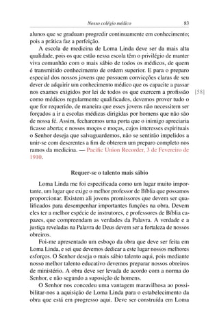 Nosso colégio médico                      83

alunos que se graduam progredir continuamente em conhecimento;
pois a prática faz a perfeição.
    A escola de medicina de Loma Linda deve ser da mais alta
qualidade, pois os que estão nessa escola têm o privilégio de manter
viva comunhão com o mais sábio de todos os médicos, de quem
é transmitido conhecimento de ordem superior. E para o preparo
especial dos nossos jovens que possuem convicções claras de seu
dever de adquirir um conhecimento médico que os capacite a passar
nos exames exigidos por lei de todos os que exercem a proﬁssão [58]
como médicos regularmente qualiﬁcados, devemos prover tudo o
que for requerido, de maneira que esses jovens não necessitem ser
forçados a ir a escolas médicas dirigidas por homens que não são
de nossa fé. Assim, fecharemos uma porta que o inimigo apreciaria
ﬁcasse aberta; e nossos moços e moças, cujos interesses espirituais
o Senhor deseja que salvaguardemos, não se sentirão impelidos a
unir-se com descrentes a ﬁm de obterem um preparo completo nos
ramos da medicina. — Paciﬁc Union Recorder, 3 de Fevereiro de
1910.

                 Requer-se o talento mais sábio
    Loma Linda me foi especiﬁcada como um lugar muito impor-
tante, um lugar que exige o melhor professor de Bíblia que possamos
proporcionar. Existem ali jovens promissores que devem ser qua-
liﬁcados para desempenhar importantes funções na obra. Devem
eles ter a melhor espécie de instrutores, e professores de Bíblia ca-
pazes, que compreendam as verdades da Palavra. A verdade e a
justiça reveladas na Palavra de Deus devem ser a fortaleza de nossos
obreiros.
    Foi-me apresentado um esboço da obra que deve ser feita em
Loma Linda, e sei que devemos dedicar a este lugar nossos melhores
esforços. O Senhor deseja o mais sábio talento aqui, pois mediante
nosso melhor talento educativo devemos preparar nossos obreiros
de ministério. A obra deve ser levada de acordo com a norma do
Senhor, e não segundo a suposição de homens.
    O Senhor nos concedeu uma vantagem maravilhosa ao possi-
bilitar-nos a aquisição de Loma Linda para o estabelecimento da
obra que está em progresso aqui. Deve ser construída em Loma
 