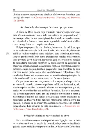 84                      Medicina e Salvação

      Linda uma escola que prepare obreiros bíblicos e enfermeiros para
      serviço eﬁciente. — Counsels to Parents, Teachers, and Students,
      196 (1908).

             As classes de obreiros que devem ser preparados
         A causa de Deus estaria hoje em muito maior avanço, houvésse-
     mos nós, em anos anteriores, sido mais ativos no preparo de enfer-
     meiros que, além de sua aquisição de habilidade acima do comum
     no cuidado dos doentes, houvessem aprendido também a trabalhar
     como evangelistas na conquista de almas.
         Foi para o preparo de tais obreiros, bem como de médicos, que
     se estabeleceu a escola de Loma Linda. Nessa escola, devem-se
[59] habilitar muitos obreiros como médicos, para trabalhar, não como
     simples proﬁssionais, mas como evangelistas médico-missionários.
     Esse preparo deve estar em harmonia com os princípios básicos
     da verdadeira educação superior. A causa carece de centenas de
     obreiros que tenham recebido educação prática e completa nos ramos
     médicos, e que estejam também preparados para trabalhar de casa
     em casa como professores, obreiros bíblicos e colportores. Tais
     estudantes devem sair da escola sem ter sacriﬁcado os princípios da
     reforma da saúde ou seu amor para com Deus e a justiça.
         Os que tomam curso avançado em enfermagem, e vão para todas
     as partes do mundo como evangelistas médico-missionários, não
     podem esperar receber do mundo a honra e as recompensas que são
     muitas vezes conferidas aos médicos formados. Todavia, enquanto
     vão de um lugar para outro em seu trabalho de ensinar e curar, e
     estreitamente unidos aos servos de Deus que foram chamados ao
     ministério da Palavra, Suas bênçãos repousarão sobre a obra que
     ﬁzerem, e operar-se-ão maravilhosas transformações. Em sentido
     especial, eles Lhe servirão de mão auxiliadora. — Conselhos aos
     Professores, Pais e Estudantes, 471.

                 Preparar-se para os vários ramos da obra
          Há a ser feita uma obra muito preciosa em ligação com os inte-
      resses do sanatório e da escola de Loma Linda; e esta será realizada
      quando todos trabalharem para esse ﬁm. A Palavra de Deus deve
 