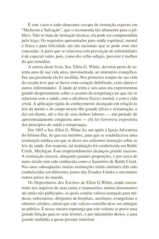 É este vasto e todo-abarcante escopo de instrução exposto em
“Medicina e Salvação”, que o recomenda tão altamente para o pú-
blico. Não se trata de instrução técnica; ela pode ser compreendida
pelo leigo. Os requisitos apresentados para saúde espiritual, mental
e física e para felicidade são tão racionais que se pode com eles
concordar. A parte que se relaciona com prevenção de enfermidades
é de especial valor, pois, como diz velho adágio, prevenir é melhor
do que remediar.
    A autora deste livro, Sra. Ellen G. White, devotou perto de se-
tenta anos de sua vida ativa, movimentada, ao ministério evangélico.
Em sua juventude ela foi inválida. Nos primeiros tempos de sua vida
de casada teve que se haver com coração debilitado, com câncer e
outras enfermidades. À idade de trinta e seis anos ela experimentou
grande despertamento sobre o assunto da temperança no que ela se
relacione com a saúde, com a eﬁciência física e mental, e com a vida
cristã. A aplicação rígida do conhecimento alcançado em relação às
leis da mente e do corpo trouxe-lhe grande alívio e restauração, e
daí em diante, até o ﬁm de seus árduos labores — um período de
aproximadamente cinqüenta anos — ela foi fervorosa expositora
dos princípios de saúde e temperança.
    Em 1865 a Sra. Ellen G. White fez um apelo à Igreja Adventista
do Sétimo Dia, de que era membro, para que se estabelecesse uma
instituição médica em que se desse aos enfermos instrução sobre as
leis da saúde. Em resposta, tal instituição foi estabelecida em Battle
Creek, Michigan. Este empreendimento alcançou grande sucesso.
A instituição cresceu, atingindo grandes proporções, e por cerca de
meio século tem sido conhecida como o Sanatório de Battle Creek.
Nos anos subseqüentes muitas instituições irmãs similares têm sido
estabelecidas em diferentes partes dos Estados Unidos e em muitos
outros países do mundo.
    Os Depositários dos Escritos de Ellen G.White, tendo encon-
trado nos arquivos de suas cartas e manuscritos muitos documentos
até então não publicados, os quais contêm valiosa instrução para mé-
dicos, enfermeiros, dirigentes de hospitais, auxiliares, evangelistas e
obreiros cristãos, crêem que este valioso conselho deve ser entregue
ao público. É nossa sincera esperança que este volume se prove uma
grande bênção para os seus leitores, e por intermédio destes, a uma
grande multidão a quem possam ministrar.
 