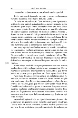 86                      Medicina e Salvação

           As mulheres devem ser preparadas de modo especial
         Tenho palavras de instrução para vós e vossos colaboradores,
     pastores, médicos e conselheiros de Loma Linda. ...
         De maneira notável trouxe Deus ao nosso poder algumas das
     instituições por meio de cuja atuação nos cumpre executar a obra
     da reforma para a qual fomos chamados como um povo. Neste
     tempo, cada talento de cada obreiro deve ser considerado como
     um sagrado depósito a ser usado em estender a obra da reforma. O
     Senhor me instruiu no sentido de que nossas irmãs que receberam um
     preparo que as qualiﬁcou para posições de responsabilidade devem
     servir com ﬁdelidade e discernimento em sua vocação, usando sua
     inﬂuência de maneira sábia e, junto com seus irmãos na fé, obter
     uma experiência que as capacite para maior utilidade ainda. ...
         Nos tempos passados o Senhor operou de maneira maravilhosa
     por intermédio de mulheres consagradas que se uniram em Sua obra
     com homens a quem Ele escolhera para serem Seus representantes.
     Ele usou mulheres para alcançar grandes e decisivas vitórias. Mais
     de uma vez as trouxe Ele em ocasiões de emergência para a frente
     de batalha e operou por seu intermédio para a salvação de muitas
[61] vidas. ...
         Muitas há que têm habilidade para permanecer com seus maridos
     na obra do sanatório, aplicarem tratamentos nos doentes e falarem
     palavras de conselho e encorajamento a outros. Há as que devem
     buscar um preparo que as qualiﬁque para fazer a parte de médicos.
         Neste ramo do serviço precisa ser feito um trabalho positivo. As
     mulheres, da mesma forma que os homens, devem receber um pre-
     paro médico completo. Devem fazer um estudo especial das doenças
     comuns às senhoras, para que possam saber como cuidar destas.
     Considera-se indispensával que os homens que desejam exercer a
     medicina recebam o amplo preparo necessário para o exercício dessa
     proﬁssão. É igualmente necessário que as mulheres recebam esse
     preparo, e consigam seus diplomas atestando seu direito de agir
     como médicas.
         Nossas instituições devem ser especialmente completas em dar
     às mulheres um preparo que as capacite a agir como obstetrizes.
     Deveria haver em nossos sanatórios senhoras médicas que entendes-
     sem bem de sua proﬁssão, e que pudessem atender às senhoras por
 