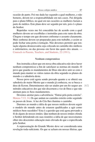 Nosso colégio médico                     87

ocasião do parto. Foi-me dada luz segundo a qual mulheres, e não
homens, devem ter a responsabilidade em tais casos. Fui dirigida
para o plano bíblico, no qual em tais ocasiões as mulheres faziam a
parte do médico. Este plano deve ser seguido por nós; pois é o plano
do Senhor.
    Repetidas vezes me foi concedida luz de acordo com a qual
mulheres devem ser escolhidas e instruídas para este ramo da obra.
Chegou o tempo em que devemos enfrentar o assunto claramente.
Mais senhoras devem ser preparadas para este trabalho, e assim se
pode fechar uma porta à tentação. Não devemos permitir que ten-
tação alguma desnecessária seja colocada no caminho dos médicos
e enfermeiros, ou das pessoas em favor das quais eles atuam. —
Counsels to Parents, Teachers, and Students, 22 (1911).

                     Nenhum compromisso
    Sou instruída a dizer que em nossa obra educativa não deve haver
nenhum compromisso a ﬁm de satisfazer as normas do mundo. O
povo que guarda os mandamentos de Deus não deve unir-se com o
mundo para manter os vários ramos da obra segundo os planos do
mundo e a sabedoria deste.
    Nosso povo está agora sendo provado quanto a se obterá sua
sabedoria do maior Mestre que o mundo já conheceu, ou se busca o
deus de Ecrom. Determinemos não ser atados por um ﬁo sequer aos [62]
métodos educativos dos que não discernem a voz de Deus e que não
atentam para os Seus mandamentos.
    Devemos atentar para a advertência: “Entrai pela porta estreita”.
Mateus 7:13, 14. Os que andam no caminho estreito estão seguindo
os passos de Jesus. A luz do Céu lhes ilumina o caminho.
    Daremos ao mundo a idéia de que nossos médicos devem seguir
o modelo do mundo antes de estarem qualiﬁcados a agir como
médicos bem-sucedidos? Esta é a questão que está agora provando a
fé de alguns de nossos irmãos. Que nenhum de nossos irmãos ofenda
o Senhor defendendo em suas reuniões a idéia de que necessitamos
obter dos descrentes educação mais elevada do que a especiﬁcada
pelo Senhor.
    A representação do Grande Mestre deve ser considerada uma
revelação toda-suﬁciente. Os que se acham em nossas ﬁleiras, que
 