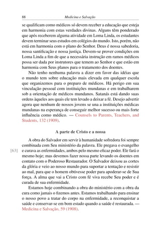 88                       Medicina e Salvação

      se qualiﬁcam como médicos só devem receber a educação que esteja
      em harmonia com estas verdades divinas. Alguns têm ponderado
      que após receberem alguma atividade em Loma Linda, os estudantes
      devem terminar seus estudos em colégios do mundo. Isto, porém, não
      está em harmonia com o plano do Senhor. Deus é nossa sabedoria,
      nossa santiﬁcação e nossa justiça. Devem-se prover condições em
      Loma Linda a ﬁm de que a necessária instrução em ramos médicos
      possa ser dada por instrutores que temem ao Senhor e que estão em
      harmonia com Seus planos para o tratamento dos doentes.
          Não tenho nenhuma palavra a dizer em favor das idéias que
      o mundo tem sobre educação mais elevada em qualquer escola
      que organizemos para o preparo de médicos. Há perigo em sua
      vinculação pessoal com instituições mundanas e em trabalharem
      sob a orientação de médicos mundanos. Satanás está dando suas
      ordens àqueles aos quais ele tem levado a deixar a fé. Desejo advertir
      agora que nenhum de nossos jovens se una a instituições médicas
      mundanas na esperança de conseguir melhor sucesso ou mais forte
      inﬂuência como médico. — Counsels to Parents, Teachers, and
      Students, 132 (1909).

                         A parte de Cristo e a nossa
         A obra do Salvador em servir à humanidade sofredora foi sempre
     combinada com Seu ministério da palavra. Ele pregava o evangelho
[63] e curava as enfermidades, ambos pelo mesmo eﬁcaz poder. Ele fará o
     mesmo hoje; mas devemos fazer nossa parte levando os doentes em
     contato com o Poderoso Restaurador. O Salvador deixou as cortes
     da glória e veio ao nosso mundo para suportar a tentação e resistir
     ao mal, para que o homem obtivesse poder para apoderar-se de Sua
     força. A alma que vai a Cristo com fé viva recebe Seu poder e é
     curada de sua enfermidade.
         Estamos hoje combinando a obra do ministério com a obra da
     cura como jamais o ﬁzemos antes. Estamos trabalhando para ensinar
     o nosso povo a tratar do corpo na enfermidade, a reconquistar a
     saúde e conservar-se em bom estado quando a saúde é restaurada. —
     Medicina e Salvação, 59 (1908).
 